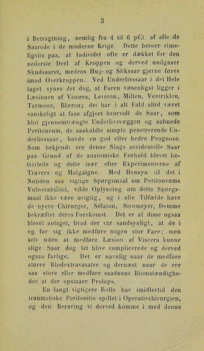 i Belraglning, nemlig fra 4 lil 6 pCl. af alle de Saarode i de moderne Krige. Oetle beroer rime- ligviis paa, al Individet ofte er dækkel for den nedersle Deel af Kroppen og derved undgaaer Skudsaaret, medens Hug-og Sliksaar gjerne føres imod Overkroppen. Ved Underlivssaar i det Hele taget synes det dog, at Faren væsenligsl ligger i Læsionen af Viscera, Leveren, Milten, Verilriklen, Tarmene, Blæren; del har i all Fald altid været vanskeligt at faae afgjort hvorvidt de Saar, som hiol gjennemtrængle Underlivsvæggen og aabnede Peritonenm, de saakaldle simple penetrerende Un- derlivssaar, havde en god eller bedre Prognose. Som bekjendl ere denne Slags accidenlelle Saar paa Grund af de anatomiske Forhold blevet be- tvivlede og delle især efter Experimenlerne af Travers og Malgaigne. Med Hensyn til det i Nutiden saa viglige Spørgsmaal om Periloneums Vulnerabililel, vilde Oplysning om delte Spørgs- maal ikke være uvigtig, og i alle Tilfælde have de nyere Chirurger, JNélalon, Stromeyer, Demme bekræftet deres Forekomst. Det er af disse ogsaa blevel antaget, hvad der var sandsynligt, at de i og for sig ikke medføre nogen stor Fare; men selv uden at medføre Læsion af Viscera kunne slige Saar dog let blive complicerede og derved ogsaa farlige. Det er navnlig naar de medføre større Blodextravasaler og dernæst naar de ere saa slore eller medføre saadanne Biomstændighe- der at der opstaaer Prolaps. En langt vigtigere Rolle har imidlertid den traumatiske Peritonilis spillet i Operativchirurgien, og den Berøring vi derved komme i med denne