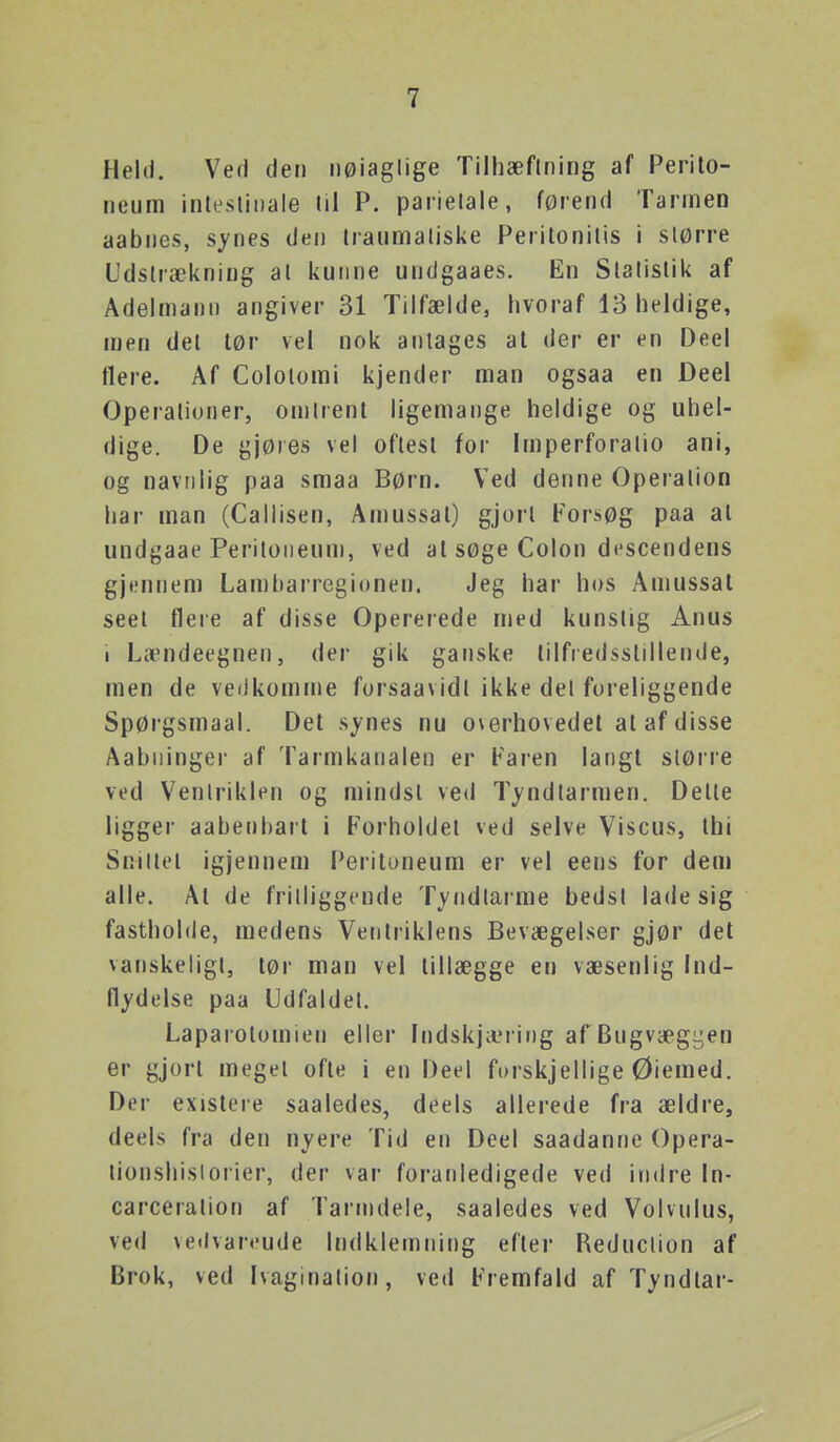 Held. Ved den nøiaglige Tilhæflning af Perilo- neum inlesliiiale lil P. parielale, førend Tarmen aabnes, sj'nes den Iraumatiske Peritonilis i slørre Udstrækning al kunne undgaaes. En Slatislik af Adelmann angiver 31 Tilfælde, hvoraf 13 heldige, men del tør vei nok antages at der er en Deel flere. Af Colotomi kjender man ogsaa en Deel Operaliuner, omlrent ligemange heldige og uhel- dige. De gjøies vel oftest for Imperforatio ani, og navDlig paa smaa Børn. Ved denne Operation har man (Callisen, Amussat) gjort Forsøg paa at undgaae Peritoiieuni, ved at søge Colon dcscendens gjennem Lambarregionen. Jeg har hos Amussat seet flere af disse Opererede med kunstig Anus i LtTndeegnen, der gik ganske tilfredsstillende, men de vedkomme forsaavidt ikke del foreliggende Spørgsmaal. Det synes nu overhovedel at af disse Aabiiinger af Tarmkanalen er Faren langt slørre ved Ventriklen og mindst ved T^'ndtarmen. Delte ligger aabenbart i Forholdet ved selve Viscus, thi Smilet igjennem Perituneum er vel eens for dem alle. At de fritliggende Tyndtarme bedst lade sig fastholde, medens Ventriklens Bevægelser gjør det vanskeligt, tør man vel tillægge en væsenlig Ind- flydelse paa Udfaldet. Laparotomien eller Indskjæi ing af Bugvægyen er gjort meget ofte i en Deel forskjellige Øiemed. Der existere saaledes, deels allerede fra ældre, deels fra den nyere Tid en Deel saadanne Opera- tionshislorier, der var foranledigede ved indre In- carceration af Tarnidele, saaledes ved Volvulus, ved veilvarcude Indklemning efter Reduction af Brok, ved Ivaginalion, ved Fremfald af Tyndtar-