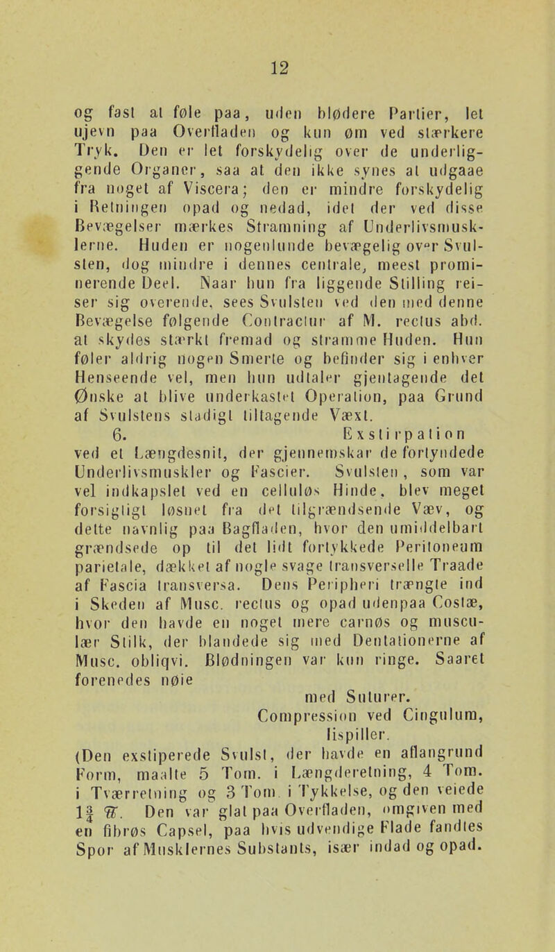 og fast al føle paa, uden blødere Parlier, let iijevn paa Overfladen og kun øm ved stærkere Tryk. Den er let forskydelig over de underlig- gende Organer, saa at den ikke synes al udgaae fra noget af Viscera; den er mindre forskydelig i Retningen opad og nedad, idet der ved disse Bevægelser mærkes Stramning af Underlivsmusk- 1erne. Huden er nogenlunde bevægelig ovr Svul- sten, dog mindre i dennes centrale^ meesl promi- nerende Deel. Naar hun fra liggende Stilling rei- ser sig overende, sees Svulsten ved den med denne Bevægelse følgende Coiitraclur af M. reclus abd. at skydes stærkt fremad og stramn)e Huden. Hun føler aldrig nogen Smerle og befinder sig i enhver Henseende vel, men hun udtaler gjentagende det Ønske al blive underkast»i Operation, paa Grund af Svulstens stadigt tiltagende Væxl. 6. Exslir pation ved el Længdesnit, der gjeunemskar de fortyndede Underlivsmuskler og Fascier. Svulsien , som var vel indkapslet ved en celluløs Hinde, blev meget forsigligl løsnet fra dt't tilgrændsende Væv, og delte navnlig paa Bagfladen, hvor den umiddelbart grændsede op til det lidt fortykkede l^eriloneum parietale, dækkel af nogl? svage Iransverselle Traade af Fascia Iransversa. Dens Peiipheri trængte ind i Skeden af Muse. reclus og opad udenpaa Costæ, hvor den havde en noget mere carnøs og muscu- lær Stilk, der blandede sig med Dentalionerne af Muse. obliqvi. Blødningen var knn ringe. Saaret forenedes nøie med Suturer. Compressi(tn ved Cingulum, lispiller. (Den exstiperede Svulst, der havde en atlangrund Form, maalte 5 Tom. i Længderetning, 4 Tom. i Tværretning og 3 Tom i Tykkelse, og den veiede 1| Den var glat paa Overfladen, omgiven med en fibrøs Capsel, paa hvis udvendige Flade fandies Spor af Musklernes Subslants, især indad og opad.