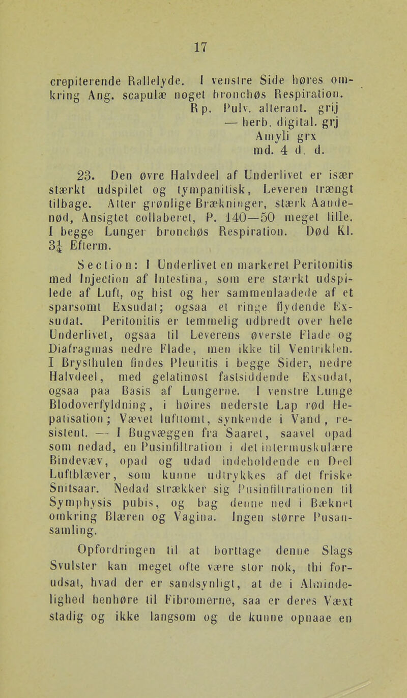 crepiteiende Rallelyde. 1 vei)slre Side høres om- kring Ang. scapulæ noget bionchøs Respiration. R p. I*ulv. alleranl. grij — herb. digital, grj Aniyli grx md. 4 d d. 23. Den øvre Haivdeel af Underlivet er især stærkt udspilet og tympanitisk, Leveren trængt tilbage. Alter grønlige Bra^knitiger, stærk Aande- nød, Ansigtet collaberel, P. 140—50 meget lille. I begge Lunger broncliøs Respiration. Død KL 34 Eflerm. S action: I Underlivet en markeret Perilonitis med Injeclion af Irrtestina, som ere stærkt udspi- lede af Lufl, og hist og her sammenlaadede af et sparsomt Exsudal; ogsaa el rini;e flydende Kx- su(iat. Per'itonilis er temmelig udbredt over hele Underlivet, ogsaa til Lever'ens øver-ste Flade og Diafragrnas nedre Flade, men ikke til Verrlriklen. I Bi'yslhulen findes Pleuiitis i begge Sider, nedise Haivdeel, med gelatinøst fastsiddende l^xsudal, ogsaa paa Basis af Lungerne. I venstre Lunge Blodoverfyldning, i høires nederste Lap rød He- palisalion; Vævet lufiiomt, synkende i Vand, re- sistent. — I Bugvæggen fr-a Saarel, saavel opad som nedad, en PusinHIlration i det iiilennnskula^re Bindevæv, opad og udad indeholdende t^rr Deel Luflblæver, som kunne udli^ykkes af del friske Snitsaar-. Nedad sirækker sig Piisinfiliralionen (il Symph.vsis pubis, og f>ag denne ned i Bæknet omkring Blæren og Vagina. Ingen slørre f*nsaii- samling. Opfordringen lil at borttage denne Slags Svulster kan meget olie være slor nok, thi for- udsal, hvad der er sandsynligt, at de i Alminde- lighed henhøre til Fibiomerne, saa er deres Væxt stadig og ikke langsom og de kunne opnaae en