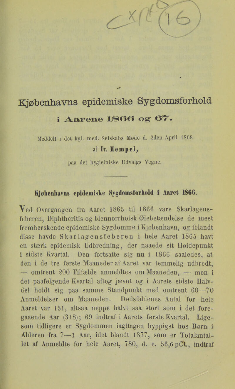 KjøTbenliavns epidemiske Sygdomsforhold i Aarene ISeO og 67^. Meddelt i det kgl. med. Selskabs Møde d. 2den April 1868 af Dr. Hempel; paa det hygieiniske Udvalgs Vegne. KjøbenhaTDS epidemiske Sygdomsforhold i Aaret 1866. Ved Overgangen fra Aaret 1865 til 1866 vare Skarlagens- feberen, Diphtheritis og blennorrhoisk Øiebetændelse de mest fremherskende epidemiske Sygdomme i Kjøbenhavn, og iblandt disse havde Skarlagensfeberen i hele Aaret 1865 havt en stærk epidemisk Udbredning, der naaede sit Høidepimkt i sidste Kvartal. Den fortsatte sig nu i 1866 saaledes, at den i de tre første Maaneder af Aaret var temmelig udbredt, — omtrent 200 Tilfælde anmeldtes om Maaneden, — men i det paafølgende Kvartal aftog jævnt og i Aarets sidste Halv- del holdt sig paa samme Standpunkt med omtrent 60—70 Anmeldelser om Maaneden. Dødsfaldenes Antal for hele Aaret var 151, altsaa neppe halvt saa stort som i det fore- gaaende Aar (318); 69 indtraf i Aarets første Kvartal. Lige- som tidligere er Sygdommen iagttagen hyppigst hos Børn i Alderen fra 7—1 Aar, idet blandt 1377, som er Totalantal- let af Anmeldte for hele Aaret, 780, d. e. 56,6 pCt, indtraf