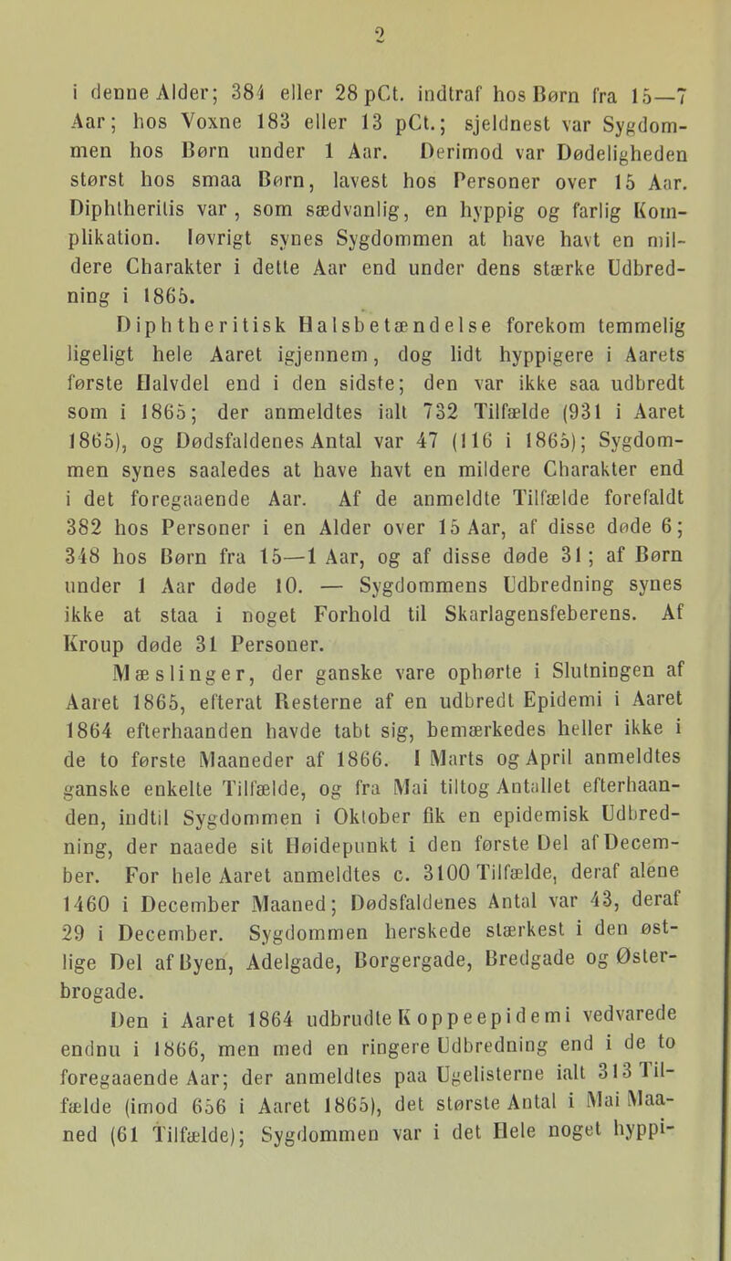 9 i denne Alder; 384 eller 28 pCt. indtraf hos Børn fra 15—7 Aar; hos Voxne 183 eller 13 pCt.; sjeldnest \ar Sygdom- men hos Børn under 1 Aar. Derimod var Dødeligheden størst hos smaa Børn, lavest hos Personer over 15 Aar. Diphlherilis var, som sædvanlig, en hyppig og farlig Kom- pUkation. løvrigt synes Sygdommen at have havt en mil- dere Charakter i dette Aar end under dens stærke Udbred- ning i 1865. Diphtheritisk Halsbetændelse forekom temmelig ligeligt hele Aaret igjennem, dog lidt hyppigere i Aarets første Halvdel end i den sidste; den var ikke saa udbredt som i 1865; der anmeldtes iall 732 Tilfælde (931 i Aaret 1865), og Dødsfaldenes Antal var 47 (116 i 1865); Sygdom- men synes saaledes at have havt en mildere Charakter end i det foregaaende Aar. Af de anmeldte Tilfælde forefaldt 382 hos Personer i en Alder over 15 Aar, af disse døde 6; 348 hos Børn fra 15—1 Aar, og af disse døde 31; af Børn under 1 Aar døde 10. — Sygdommens Cdbredning synes ikke at staa i noget Forhold til Skarlagensfeberens. Af Kroup døde 31 Personer. Mæslinger, der ganske vare ophørte i Slutningen af Aaret 1865, efterat Resterne af en udbredt Epidemi i Aaret 1864 efterhaanden havde tabt sig, bemærkedes heller ikke i de to første Maaneder af 1866. I Marts og April anmeldtes ganske enkelte Tilfælde, og fra Mai tiltog Antallet efterhaan- den, indtil Sygdommen i Oktober fik en epidemisk Udbred- ning, der naaede sit Høidepunkt i den første Del af Decem- ber. For hele Aaret anmeldtes c. 3100 Tilfælde, deraf alene 1460 i December Maaned; Dødsfaldenes Antal var 43, deraf 29 i December. Sygdommen herskede stærkest i den øst- lige Del af Byen, Adelgade, Borgergade, Bredgade og Øster- brogade. Den i Aaret 1864 udbrudte K oppe epidemi vedvarede endnu i 1866, men med en ringere Udbredning end i de to foregaaende Aar; der anmeldtes paa Ujielislerne ialt 313 Til- fælde (imod 656 i Aaret 1865), det største Antal i Mai Maa- ned (61 tilfælde); Sygdommen var i det Hele noget hyppi-