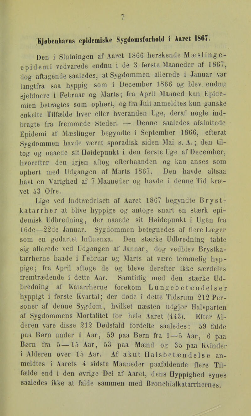 KjøbenhaTos epidemiske Sygdomsforliold i Aaret 1867. Den i Slutningen af Aaret 1866 herskende Mæslinge- epidemi vedvarede endnu i de 3 første Maaneder af 1867, dog aftagende saaledes, at Sygdommen allerede i Januar var langtfra saa hyppig som i December 1866 og blev endnu sjeldnere i Februar og Marts; fra April Maaned kan Epide- mien betragtes som ophørt, og fra Juli anmeldtes kun ganske enkelte Tilfælde hver eller hveranden Uge, deraf nogle ind- bragte fra fremmede Steder. — Denne saaledes afsluttede Epidemi af Mæshuger begyndte i September 1866, efterat Sygdommen havde været sporadisk siden Mai s. A.; den til- tog og naaede sit Høidepunkt i den første Uge af December, hvorefter den igjen aftog efterhaanden og kan anses som ophørt med Udgangen af Marts 1867. Den havde altsaa havt en Varighed af 7 Maaneder og havde i denne Tid kræ- vet 53 Ofre. Lige ved Indtrædelsen af Aaret 1867 begyndte Bryst- katarrher at blive hyppige og antoge snart en stærk epi- demisk Udbredning, der naaede sit Høidepunkt i Ugen fra 16de—22de Januar. Sygdommen betegnedes af flere Læger som en godartet Influenza. Den stærke Udbredning tabte sig allerede ved Udgangen af Januar, dog vedblev Brystka- tarrherne baade i Februar og Marts at være temmelig hyp- pige; fra April aftoge de og bleve derefter ikke særdeles fremtrædende i dette Aar. Samtidig med den stærke Ud- bredning af Katarrherne forekom Lungebetændelser hyppigt i første Kvartal; der døde i dette Tidsrum 212 Per- soner af denne Sygdom, hvilket næsten udgjør Halvparten af Sygdommens Mortalitet for hele Aaret (443). Efter Al- deren vare disse 212 Dødsfald fordelte saaledes: 59 falde paa Børn under 1 Aar, 59 paa Børn fra 1—5 Aar, 6 paa Børn fra 5 —15 Aar, 53 paa Mænd og 35 paa Kvinder i Alderen over 15 Aar. Af akut Halsbetændelse an- meldtes i Aarets 4 sidste Maaneder paafaldende flere Til- fælde end i den øvrige Del af Aaret, dens Hyppighed synes saaledes ikke at falde sammen med Bronchialkatarrhernes.