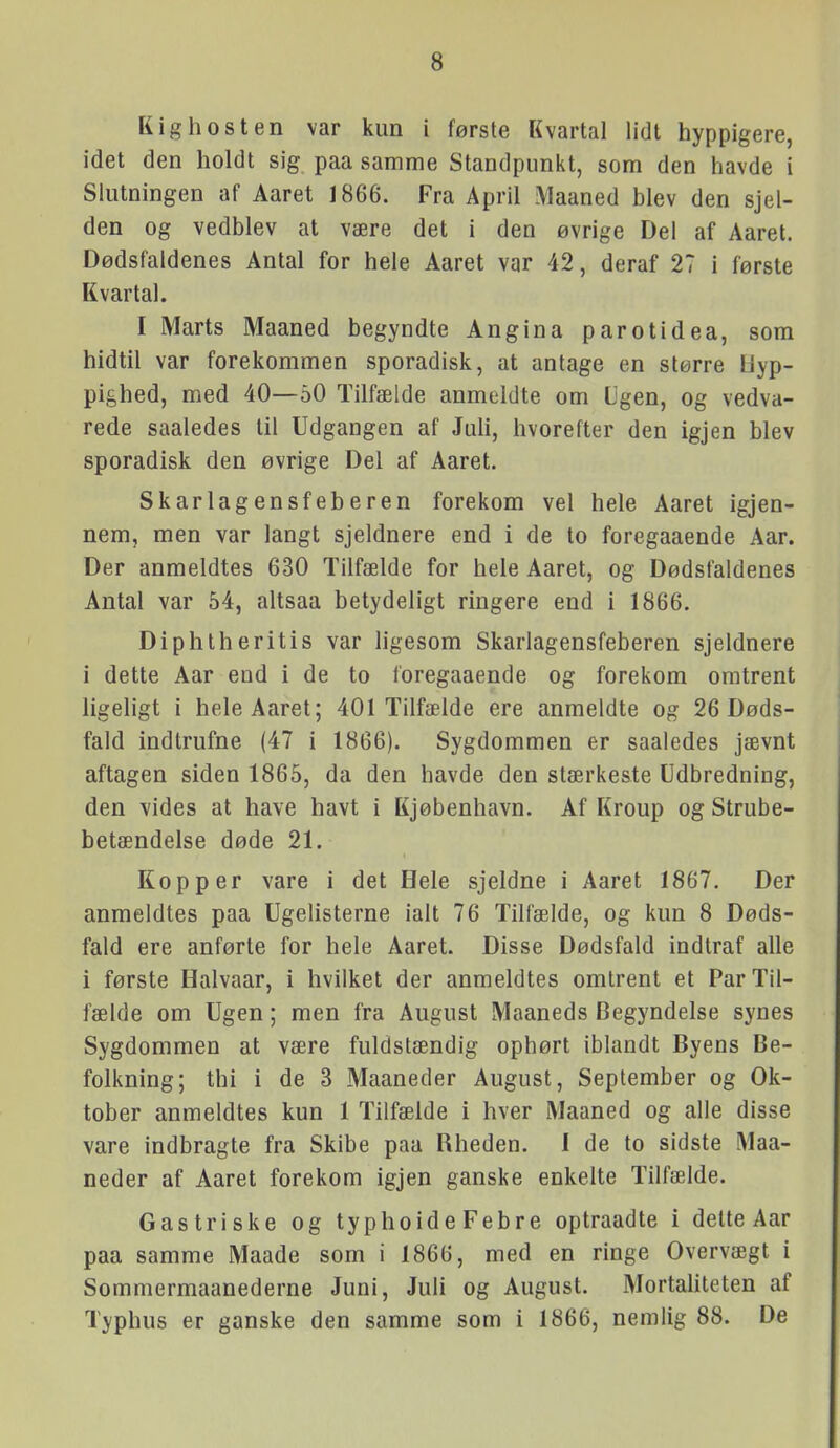 Kighosten var kun i første Kvartal lidt hyppigere, idet den holdt sig paa samme Standpunkt, som den havde i Slutningen af Aaret 1866. Fra April .\laaned blev den sjel- den og vedblev at være det i den øvrige Del af Aaret. Dødsfaldenes Antal for hele Aaret var 42, deraf 27 i første Kvartal. I Marts Maaned begyndte Angina parotidea, som hidtil var forekommen sporadisk, at antage en større Hyp- pighed, med 40—60 Tilfælde anmeldte om L'gen, og vedva- rede saaledes til Udgangen af JuU, hvorefter den igjen blev sporadisk den øvrige Del af Aaret. Skarlagensfeberen forekom vel hele Aaret igjen- nem, men var langt sjeldnere end i de to foregaaende Aar. Der anmeldtes 630 Tilfælde for hele Aaret, og Dødsfaldenes Antal var 54, altsaa betydeligt ringere end i 1866. Diphlheritis var ligesom Skarlagensfeberen sjeldnere i dette Aar end i de to foregaaende og forekom omtrent ligeligt i hele Aaret; 401 Tilfælde ere anmeldte og 26 Døds- fald indtrufne (47 i 1866). Sygdommen er saaledes jævnt aftagen siden 1865, da den havde den stærkeste Udbredning, den vides at have havt i Kjøbenhavn. Af Kroup og Strube- betændelse døde 21. Kopper vare i det Hele sjeldne i Aaret 1867. Der anmeldtes paa Ugelisterne ialt 76 Tilfælde, og kun 8 Døds- fald ere anførte for hele Aaret. Disse Dødsfald indtraf alle i første Halvaar, i hvilket der anmeldtes omtrent et Par Til- fælde om Ugen; men fra August Maaneds Begyndelse synes Sygdommen at være fuldstændig ophørt iblandt Byens Be- folkning; thi i de 3 Maaneder August, September og Ok- tober anmeldtes kun 1 Tilfælde i hver Maaned og alle disse vare indbragte fra Skibe paa Rheden. I de to sidste Maa- neder af Aaret forekom igjen ganske enkelte Tilfælde. Gastriske og typhoide Febre optraadte i delte Aar paa samme Maade som i 1866, med en ringe Overvægt i Sommermaanederne Juni, Juli og August. MortaUteten af Typhus er ganske den samme som i 1866, nemlig 88. De