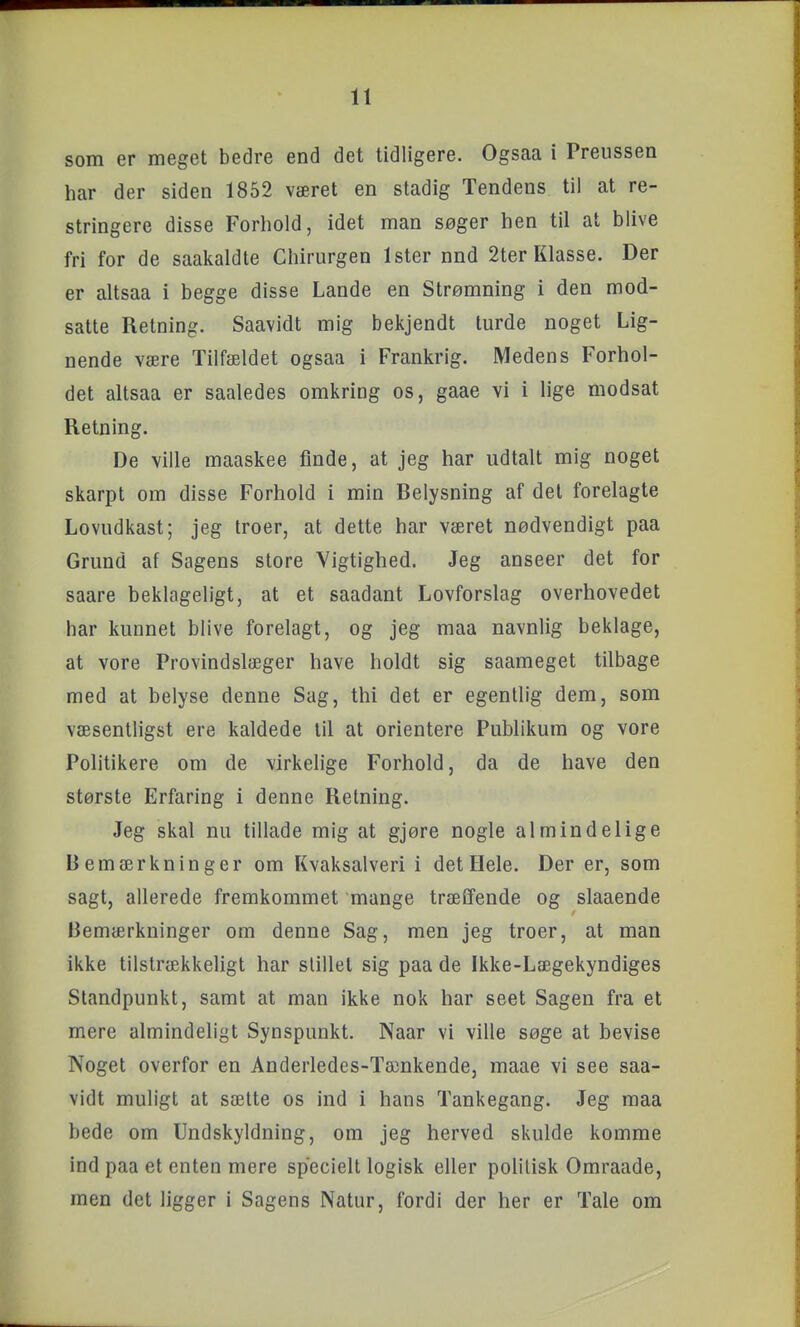 som er meget bedre end det tidligere. Ogsaa i Preussen har der siden 1852 været en stadig Tendens til at re- stringere disse Forhold, idet man søger hen til at blive fri for de saakaldte Chiriirgen Ister nnd 2ter Klasse. Der er altsaa i begge disse Lande en Strømning i den mod- satte Retning. Saavidt mig bekjendt turde noget Lig- nende være Tilfældet ogsaa i Frankrig. Medens Forhol- det altsaa er saaledes omkring os, gaae vi i lige modsat Retning. De ville maaskee finde, at jeg har udtalt mig noget skarpt om disse Forhold i min Belysning af del forelagte Lovudkast; jeg troer, at dette har været nødvendigt paa Grund af Sagens store Vigtighed. Jeg anseer det for saare beklageligt, at et saadant Lovforslag overhovedet har kunnet blive forelagt, og jeg maa navnlig beklage, at vore Provindslæger have holdt sig saameget tilbage med at belyse denne Sag, thi det er egentlig dem, som væsentligst ere kaldede til at orientere Publikum og vore Politikere om de virkelige Forhold, da de have den største Erfaring i denne Retning. Jeg skal nu tillade mig at gjøre nogle almindelige Bemærkninger om Kvaksalveri i det Hele. Der er, som sagt, allerede fremkommet mange trælfende og slaaende Bemærkninger om denne Sag, men jeg troer, at man ikke tilstrækkeligt har stillet sig paa de Ikke-Lægekyndiges Standpunkt, samt at man ikke nok har seet Sagen fra et mere almindeligt Synspunkt. Naar vi ville søge at bevise Noget overfor en Anderiedes-Tænkende, maae vi see saa- vidt muligt at sætte os ind i hans Tankegang. Jeg maa bede om Undskyldning, om jeg herved skulde komme ind paa et enten mere specielt logisk eller politisk Omraade, men det ligger i Sagens Natur, fordi der her er Tale om