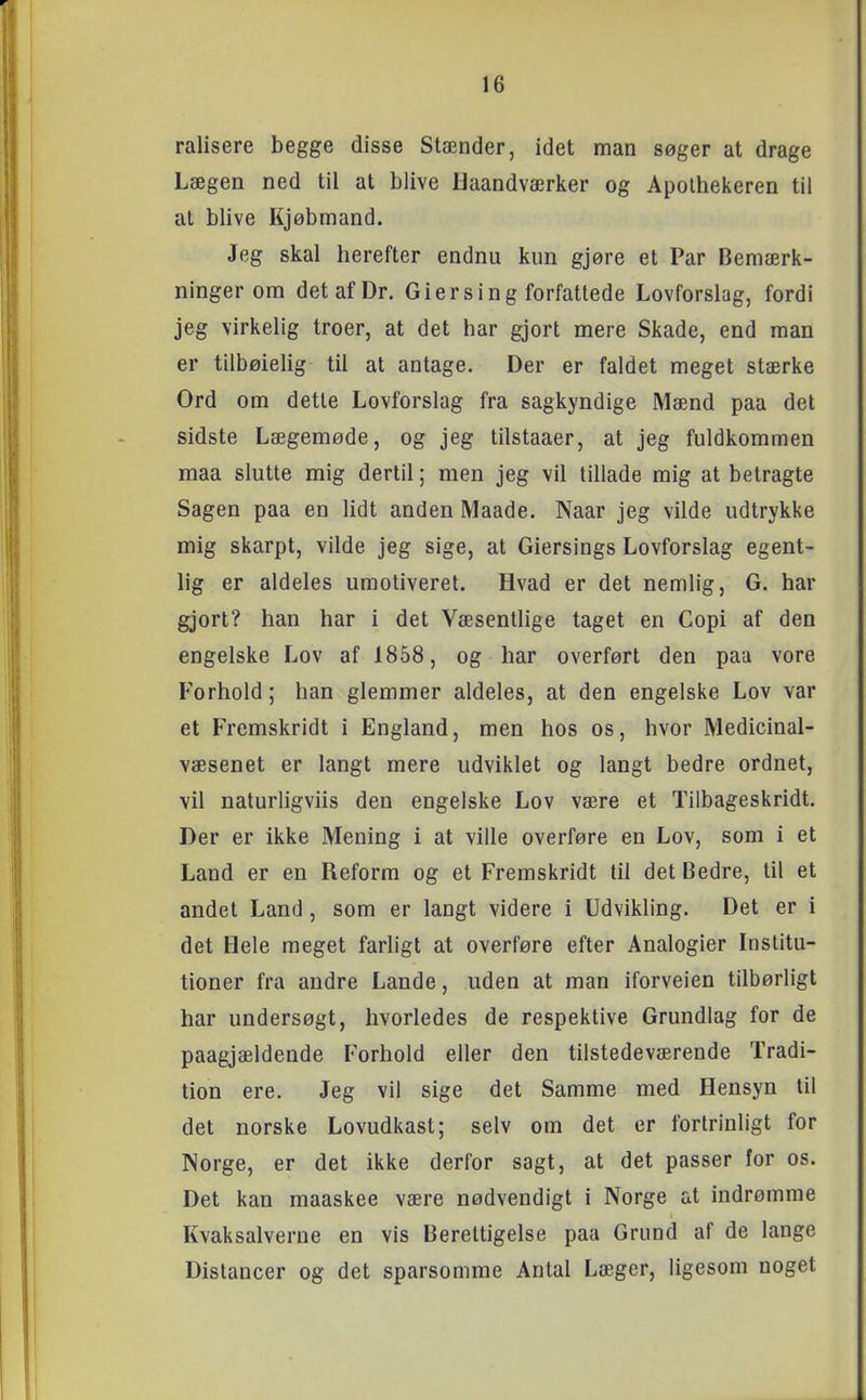 ralisere begge disse Stænder, idet man søger at drage Lægen ned til at blive Uaandværker og Apothekeren til at blive Kjøbmand. Jeg skal herefter endnu kun gjøre et Par Bemærk- ninger om detafDr. Giersing forfattede Lovforslag, fordi jeg virkelig troer, at det har gjort mere Skade, end man er tilbøielig til at antage. Der er faldet meget stærke Ord om detle Lovforslag fra sagkyndige Mænd paa det sidste Lægemøde, og jeg tilstaaer, at jeg fuldkommen maa slutte mig dertil; men jeg vil tillade mig at betragte Sagen paa en lidt anden Maade. Naar jeg vilde udtrykke mig skarpt, vilde jeg sige, at Giersings Lovforslag egent- lig er aldeles umotiveret. Hvad er det nemlig, G. har gjort? han har i det Væsentlige taget en Copi af den engelske Lov af 1858, og har overført den paa vore Forhold; han glemmer aldeles, at den engelske Lov var et Fremskridt i England, men hos os, hvor Medicinal- væsenet er langt mere udviklet og langt bedre ordnet, vil naturligviis den engelske Lov være et Tilbageskridt. Der er ikke Mening i at ville overføre en Lov, som i et Land er en Reform og et Fremskridt til det Bedre, til et andet Land, som er langt videre i Udvikling. Det er i det Hele meget farligt at overføre efter Analogier Institu- tioner fra andre Lande, uden at man iforveien tilbørligt har undersøgt, hvorledes de respektive Grundlag for de paagjældende Forhold eller den tilstedeværende Tradi- tion ere. Jeg vil sige det Samme med Hensyn til det norske Lovudkast; selv om det er fortrinligt for Norge, er det ikke derfor sagt, at det passer for os. Det kan maaskee være nødvendigt i Norge at indrømme Kvaksalverne en vis Berettigelse paa Grund af de lange Distancer og det sparsomme Antal Læger, ligesom noget