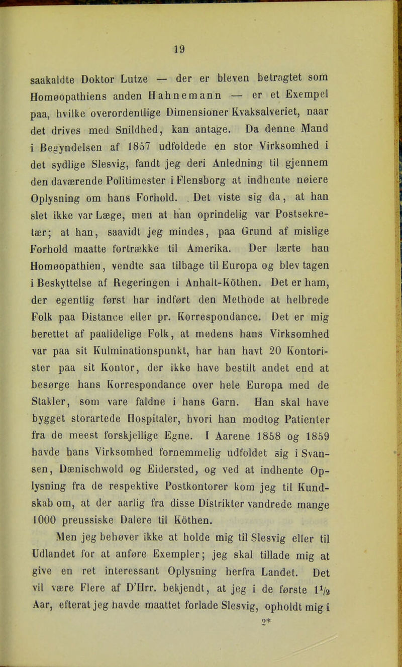 saakaldte Doktor Lutze — der er bleven betragtet som flomøopathiens anden Hahnemann — er et Exempel paa, hvilke overordentlige Dimensioner Kvaksalveriet, naar det drives med Snildhed, kan antage. Da denne Mand i Begyndelsen af 1857 udfoldede en stor Virksomhed i det sydlige Slesvig, fandt jeg deri Anledning til gjennem den daværende Politimester i Flensborg at indhente neiere Oplysning om hans Forhold. . Det viste sig da, at han slet ikke var Læge, men at han oprindelig var Postsekre- tær; at han, saavidt jeg mindes, paa Grund af mislige Forhold maatte fortrække til Amerika. Der lærte han Homøopathien, vendte saa tilbage til Europa og blev tagen i Beskyttelse af Regeringen i Anhalt-Kothen. Det er ham, der egentlig først har indført den Methode at helbrede Folk paa Distance eller pr. Korrespondance. Det er mig berettet af paalidelige Folk, at medens hans Virksomhed var paa sit Kulminationspunkt, har han havt 20 Kontori- ster paa sit Kontor, der ikke have bestilt andet end at besørge hans Korrespondance over hele Europa med de Stakler, som vare faldne i hans Garn. Han skal have bygget storartede Hospitaler, hvori han modtog Patienter fra de meest forskjellige Egne. I Aarene 1868 og 1859 havde hans Virksomhed fornemmelig udfoldet sig i Svan- sen, Dænischwold og Eidersted, og ved at indhente Op- lysning fra de respektive Postkontorer kom jeg til Kund- skab om, at der aarlig fra disse Distrikter vandrede mange 1000 preussiske Dalere til Kothen. Men jeg behøver ikke at holde mig til Slesvig eller til Udlandet for at anføre Exempler; jeg skal tillade mig at give en ret interessant Oplysning herfra Landet. Det vil være Flere af D'Hrr. bekjendt, at jeg i de første P/a Aar, efterat jeg havde maattet forlade Slesvig, opholdt mig i o*