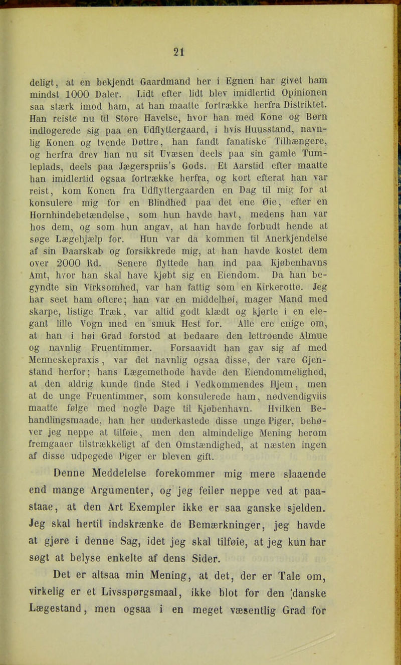 deligl, at en bekjendl Gaardmand her i Egnen har givet ham mindst 1000 Daler. Lidt efter lidt blev imidlertid Opinionen saa stærk imod ham, at han maalte fortrække herfra Distriktet. Han reiste nu til Store Havelse, hvor han med Kone og Børn indlogerede sig paa en Udflyttergaard, i hvis Huusstand, navn- lig Konen og tvende Døttre, han fandt fanatiske Tilhængere, og herfra drev han nu sit Uvæsen deels paa sin gamle Tum- leplads, deels paa Jægerspriis's Gods. Et Aarstid efter maalte han imidlertid ogsaa fortrække herfra, og kort efterat han var reist, kom Konen fra Udflyttergaarden en Dag til mig for at konsulere mig for en Blindhed paa det ene Øie, efter en Hornhindebetændelse, som hun havde havt, medens han var hos dem, og som hun angav, at han havde forbudt hende at søge Lægehjælp for. Hun var da kommen til Anerkjendelse af sin Daarskab og forsikkrede mig, at han havde kostet dem over 2000 Rd. Senere flyttede han ind paa Kjøbenhavns Amt, h/or han skal have kjøbt sig en Eiendom. Da han be- gyndte sin Virksomhed, var han fattig som en Kirkerotte. Jeg har seet ham oftere; han var en middelhøi, mager Mand med skarpe, listige Træk, var altid godt klædt og kjørte i en ele- gant lille Vogn med en smuk Hest for. Alle ere enige om, at han i høi Grad forstod at bedaare den lettroende Almue og navnlig Fruentimmer. Forsaavidt ban gav sig af med Menneskepraxis, var det navnhg ogsaa disse, der vare Gjen- stand herfor; hans Lægemethode havde den Eiendommehghed, at den aldrig kunde flnde Sted i Vedkommendes Hjem, men at de unge Fruentimmer, som konsulerede ham, nødvendigviis maatle følge med nogle Dage til Kjøbenhavn. Hvilken Be- handlmgsraaade, han her underkastede disse unge Piger, behø- ver jeg neppe at tilføie, men den almindelige Mening herom fremgaaer tilstrækkeligt af den Omstændighed, at næsten ingen af disse udpegede Piger er bleven gift. Denne Meddelelse forekommer mig mere slaaende end mange Argumenter, og jeg feiler neppe ved at paa- staae, at den Art Exempler ikke er saa ganske sjelden. Jeg skal hertil indskrænke de Bemærkninger, jeg havde at gjøre i denne Sag, idet jeg skal tilføie, at jeg kun har søgt at belyse enkelte af dens Sider. Det er altsaa min Mening, at det, der er Tale om, virkelig er et Livsspørgsmaal, ikke blot for den [danske Lægestand, men ogsaa i en meget væsentlig Grad for