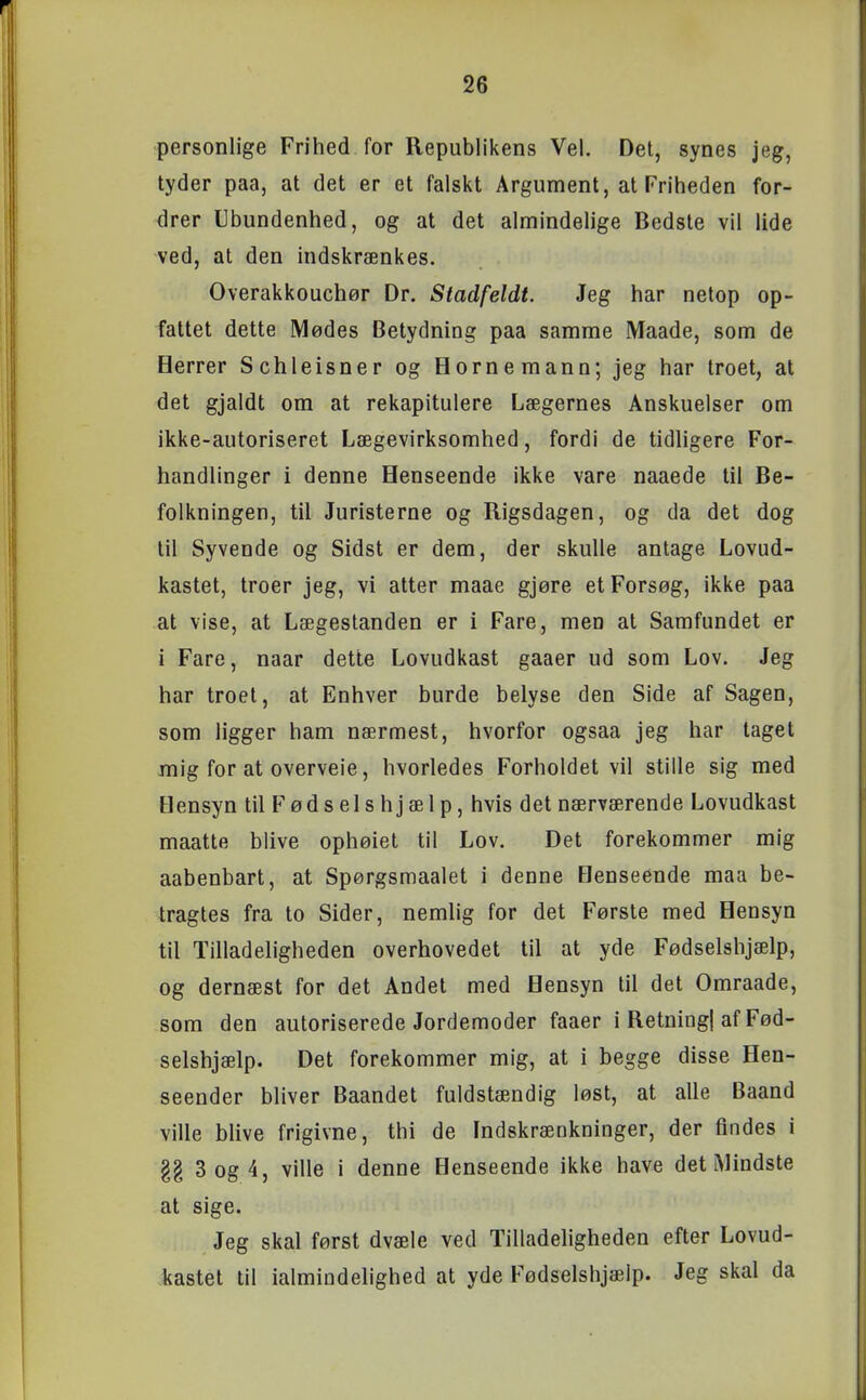 personlige Frihed for Republikens Vel. Det, synes jeg, tyder paa, at det er et falskt Argument, at Friheden for- drer Ubundenhed, og at det almindelige Bedste vil lide ved, at den indskrænkes. Overakkouchør Dr. Stadfeldt. Jeg har netop op- fattet dette Mødes Betydning paa samme Maade, som de Herrer Schleisner og Hornemann; jeg har troet, at det gjaldt om at rekapitulere Lægernes Anskuelser om ikke-autoriseret Lægevirksomhed, fordi de tidligere For- handlinger i denne Henseende ikke vare naaede til Be- folkningen, til Juristerne og Rigsdagen, og da det dog til Syvende og Sidst er dem, der skulle antage Lovud- kastet, troer jeg, vi atter maae gjøre et Forsøg, ikke paa at vise, at Lægestanden er i Fare, men at Samfundet er i Fare, naar dette Lovudkast gaaer ud som Lov. Jeg har troet, at Enhver burde belyse den Side af Sagen, som ligger ham nærmest, hvorfor ogsaa jeg har taget mig for at overveie, hvorledes Forholdet vil stille sig med Hensyn til Føds els hjæl p, hvis det nærværende Lovudkast maatte blive ophøiet til Lov. Det forekommer mig aabenbart, at Spørgsmaalet i denne Henseende maa be- tragtes fra to Sider, nemlig for det Første med Hensyn til Tilladeligheden overhovedet til at yde Fødselshjælp, og dernæst for det Andet med Hensyn til det Omraade, som den autoriserede Jordemoder faaer i Retning] af Fød- selshjælp. Det forekommer mig, at i begge disse Hen- seender bliver Baandet fuldstændig løst, at alle Baand ville blive frigivne, thi de Indskrænkninger, der findes i §g 3 og 4, ville i denne Henseende ikke have det Mindste at sige. Jeg skal først dvæle ved Tilladeligheden efter Lovud- .kastet til ialmindelighed at yde Fødselshjælp. Jeg skal da