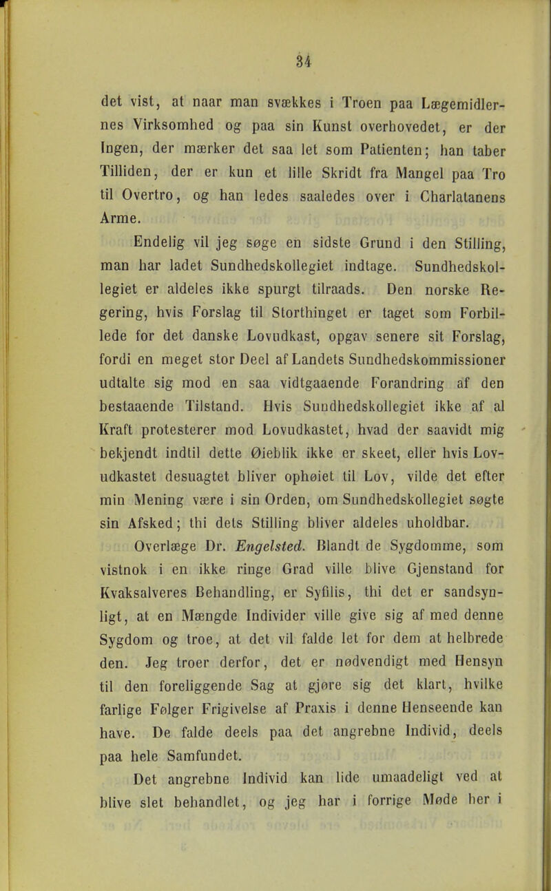 det vist, at naar man svækkes i Troen paa Lægemidler- nes Virksomhed og paa sin Kunst overhovedet, er der Ingen, der mærker det saa let som Patienten; han taber Tilliden, der er kun et lille Skridt fra Mangel paa Tro til Overtro, og han ledes saaledes over i Charlatanens Arme. Endeh'g vil jeg søge en sidste Grund i den Stilling, man har ladet SundhedskoUegiet indtage. Sundhedskol- legiet er aldeles ikke spurgt tilraads. Den norske Re- gering, hvis Forslag til Storthinget er taget som Forbil- lede for det danske Lovudkast, opgav senere sit Forslag, fordi en meget stor Deel af Landets Sundhedskommissioner udtalte sig mod en saa vidtgaaende Forandring af den bestaaende Tilstand. Hvis SundhedskoUegiet ikke af al Kraft protesterer mod Lovudkastet, hvad der saavidt mig bekjendt indtil dette Øieblik ikke er skeet, eller hvis Lov- udkastet desuagtet bliver ophøiet til Lov, vilde det efter min Mening være i sin Orden, om SundhedskoUegiet søgte sin Afsked; thi dets Stilling bliver aldeles uholdbar. Overlæge Dr. Engelsted. Blandt de Sygdomme, som vistnok i en ikke ringe Grad ville blive Gjenstand for Kvaksalveres Behandling, er Syfilis, thi det er sandsyn- ligt, at en Mængde Individer ville give sig af med denne Sygdom og troe, at det vil falde let for dem at helbrede den. Jeg troer derfor, det er nødvendigt med Hensyn til den forehggende Sag at gjøre sig det klart, hvilke farlige Følger Frigivelse af Praxis i denne Henseende kan have. De falde deels paa det angrebne Individ, deels paa hele Samfundet. Det angrebne Individ kan lide umaadeligl ved at blive slet behandlet, og jeg har i forrige Møde her i