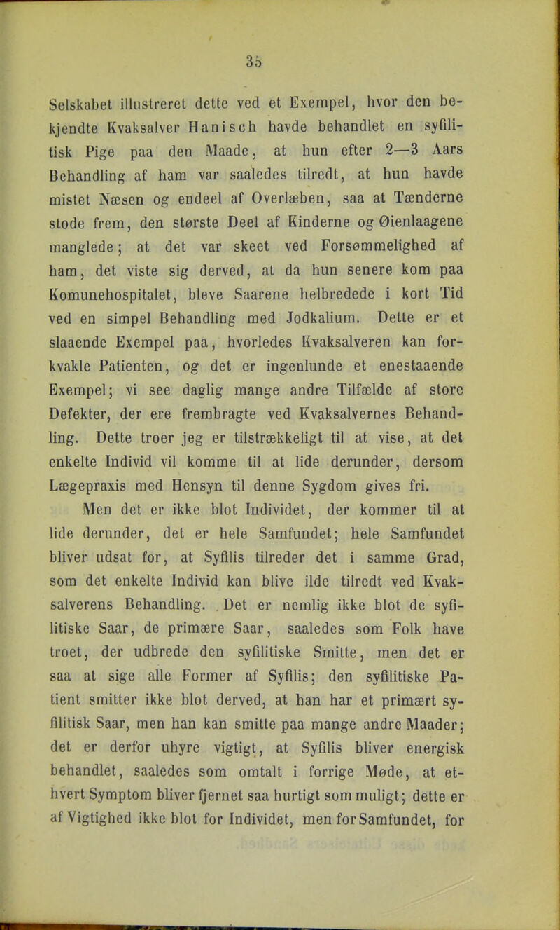 Selskabet illiislrerel dette ved et Exempel, hvor den be- kjendte Kvaksalver Hanisch havde behandlet en syQli- tisk Pige paa den Maade, at hun efter 2—3 Aars Behandling af ham var saaledes tilredt, at hun havde mistet Næsen og endeel af Overlæben, saa at Tænderne stede frem, den største Deel af Kinderne og Øienlaagene manglede; at det var skeet ved Forsømmelighed af ham, det viste sig derved, at da hun senere kom paa Komunehospitalet, bleve Saarene helbredede i kort Tid ved en simpel Behandling med Jodkalium. Dette er et slaaende Exempel paa, hvorledes Kvaksalveren kan for- kvakle Patienten, og det er ingenlunde et enestaaende Exempel; vi see daglig mange andre Tilfælde af store Defekter, der ere frembragte ved Kvaksalvernes Behand- ling. Dette troer jeg er tilstrækkeligt til at vise, at det enkelte Individ vil komme til at lide derunder, dersom Lægepraxis med Hensyn til denne Sygdom gives fri. Men det er ikke blot Individet, der kommer til at lide derunder, det er hele Samfundet; hele Samfundet bliver udsat for, at Syfilis tilreder det i samme Grad, som det enkelte Individ kan blive ilde tilredt ved Kvak- salverens Behandling. . Det er nemlig ikke blot de syfi- litiske Saar, de primære Saar, saaledes som Folk have troet, der udbrede den syfilitiske Smitte, men det er saa at sige alle Former af Syfilis; den syflhtiske Pa- tient smitter ikke blot derved, at han har et primært sy- filitisk Saar, men han kan smitte paa mange andre Maader; det er derfor uhyre vigtigt, at Syfilis bliver energisk behandlet, saaledes som omtalt i forrige Møde, at et- hvert Symptom bhver fjernet saa hurtigt som muligt; dette er af Vigtighed ikke blot for Individet, men for Samfundet, for