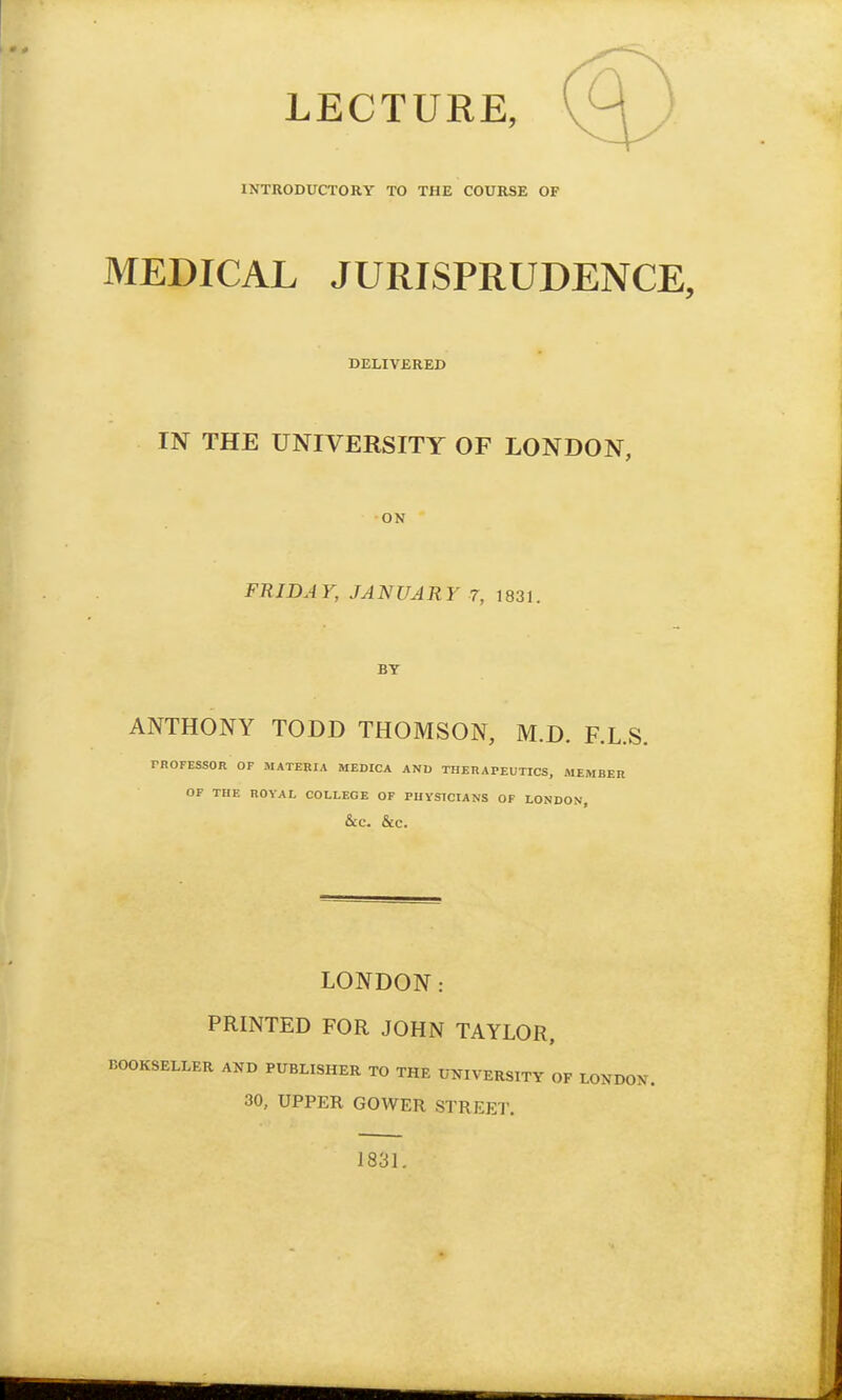 LECTURE, INTRODUCTORY TO THE COURSE OF MEDICAL JURISPRUDENCE, DELIVERED IN THE UNIVERSITY OF LONDON, ON FRIDAY, JANUARY 7, 1831. BY ANTHONY TODD THOMSON, M.D. F.L.S. rROFESSOR OF MATERIA MEDICA AND THERAPEUTICS, MEMBER OF THE ROYAL COLLEGE OF PUYSTCIANS OF LONDON, &C. &C. LONDON: PRINTED FOR JOHN TAYLOR, BOOKSELLER AND PUBLISHER TO THE UNIVERSITY OF LONDON. 30, UPPER GOWER STREET. 1831.