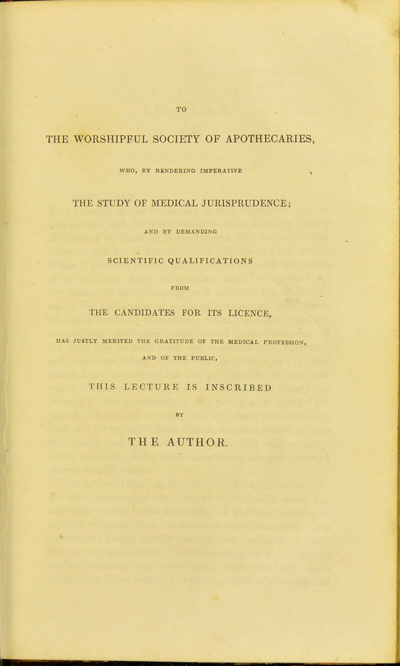 TO THE WORSHIPFUL SOCIETY OF APOTHECARIES, WHO, BY RENDERING IMPERATIVE THE STUDY OF MEDICAL JURISPRUDENCE; AND BY DEMANDING SCIENTIFIC QUALIFICATIONS THE CANDIDATES FOE, ITS LICENCE, HAS JUSTLY MERITED THE GRATITUDE OF THE MEDICAL PROFESSION, AND OF THE PUBLIC, THIS LECTURE IS INSCRIBED THE AUTHOR.