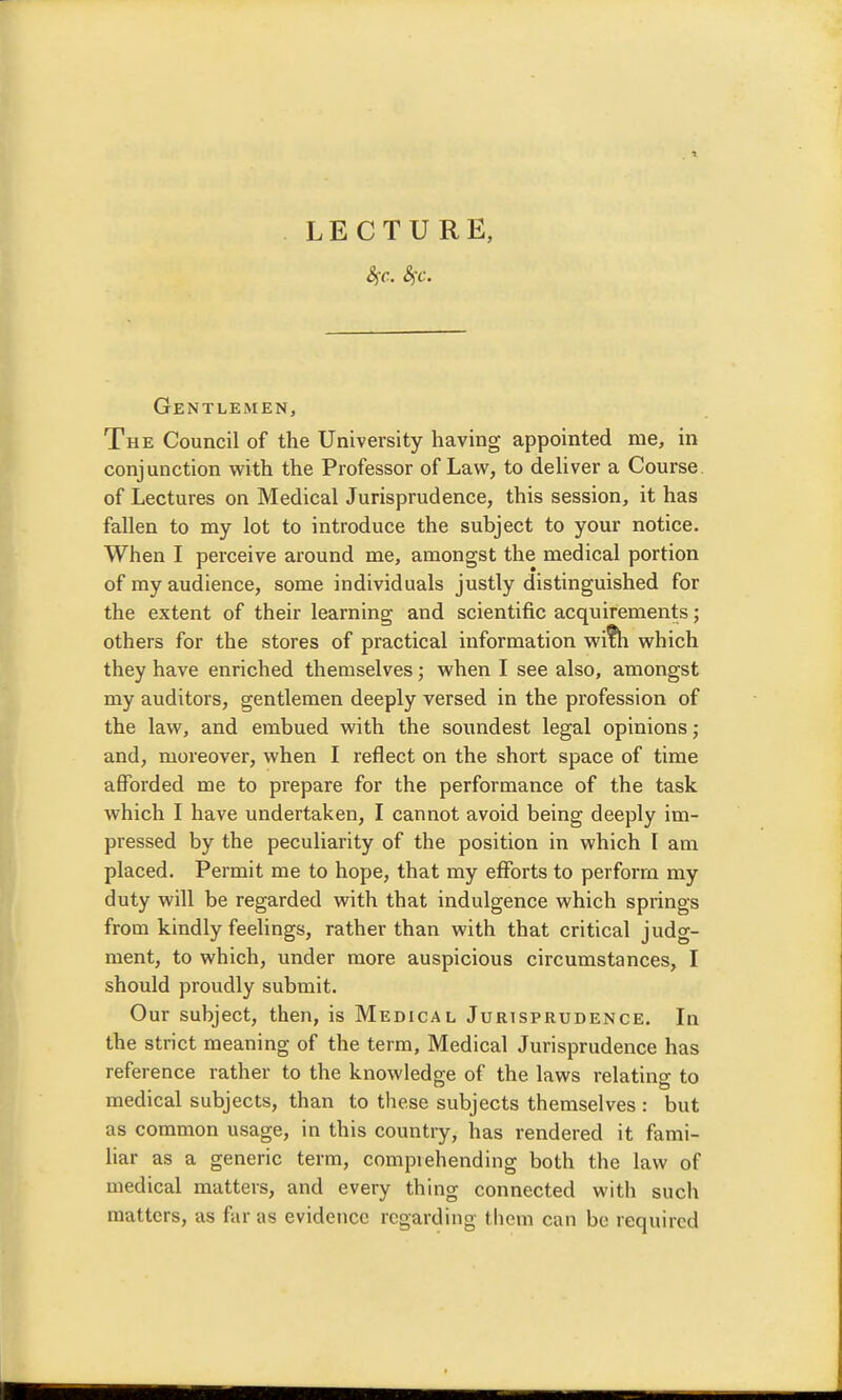 Gentlemen, The Council of the University having appointed me, in conjunction with the Professor of Law, to deliver a Course, of Lectures on Medical Jurisprudence, this session, it has fallen to my lot to introduce the subject to your notice. When I perceive around me, amongst the medical portion of my audience, some individuals justly distinguished for the extent of their learning and scientific acquirements; others for the stores of practical information wi?h which they have enriched themselves; when I see also, amongst my auditors, gentlemen deeply versed in the profession of the law, and embued with the soundest legal opinions; and, moreover, when I reflect on the short space of time afforded me to prepare for the performance of the task which I have undertaken, I cannot avoid being deeply im- pressed by the peculiarity of the position in which I am placed. Permit me to hope, that my efforts to perform my duty will be regarded with that indulgence which springs from kindly feelings, rather than with that critical judg- ment, to which, under more auspicious circumstances, I should proudly submit. Our subject, then, is Medical Jurisprudence. In the strict meaning of the term. Medical Jurisprudence has reference rather to the knowledge of the laws relating to medical subjects, than to these subjects themselves : but as common usage, in this country, has rendered it fami- liar as a generic term, comprehending both the law of medical matters, and every thing connected with such matters, as far as evidence regarding tliem can bo required