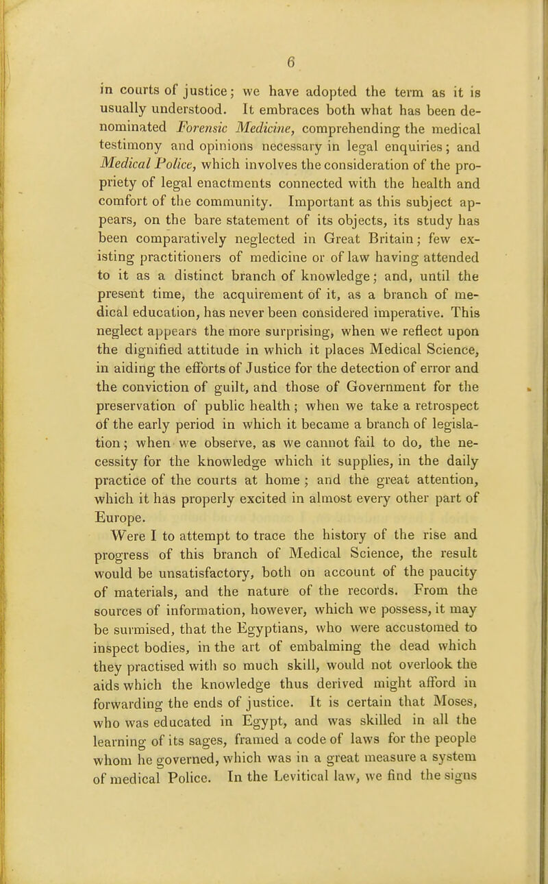 in courts of justice; we have adopted the term as it is usually understood. It embraces both what has been de- nominated Forensic Medicine, comprehending the medical testimony and opinions necessary in legal enquiries; and Medical Police, which involves the consideration of the pro- priety of legal enactments connected with the health and comfort of the community. Important as this subject ap- pears, on the bare statement of its objects, its study has been comparatively neglected in Great Britain; few ex- isting practitioners of medicine or of law having attended to it as a distinct branch of knowledge; and, until the present time, the acquirement of it, as a branch of me- dical education, has never been considered imperative. This neglect appears the more surprising, when we reflect upon the dignified attitude in which it places Medical Science, in aiding the efforts of Justice for the detection of error and the conviction of guilt, and those of Government for the preservation of public health ; when we take a retrospect of the early period in which it became a branch of legisla- tion ; when 'we observe, as we cannot fail to do, the ne- cessity for the knowledge which it supplies, in the daily practice of the courts at home ; and the great attention, which it has properly excited in almost every other part of Europe. Were I to attempt to trace the history of the rise and progress of this branch of Medical Science, the result would be unsatisfactory, both on account of the paucity of materials, and the nature of the records. From the sources of information, however, which we possess, it may be surmised, that the Egyptians, who were accustomed to inspect bodies, in the art of embalming the dead which they practised witli so much skill, would not overlook the aids which the knowledge thus derived might afford in forwarding the ends of justice. It is certain that Moses, who was educated in Egypt, and was skilled in all the learning of its sages, framed a code of laws for the people whom he governed, which was in a great measure a system of medical Police. In the Levitical law, we find the signs