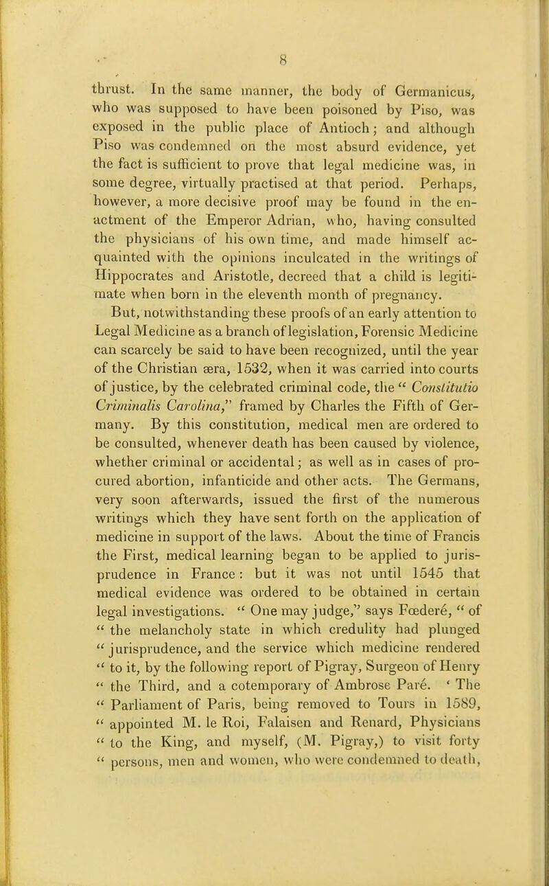 thrust. In the same manner, the body of Germanicus, who was supposed to have been poisoned by Piso, was exposed in the pubhc place of Antioch; and although Piso was condemned on the most absurd evidence, yet the fact is sufficient to prove that legal medicine was, in some degree, virtually practised at that period. Perhaps, however, a more decisive proof may be found in the en- actment of the Emperor Adrian, who, having consulted the physicians of his own time, and made himself ac- quainted with the opinions inculcated in the writings of Hippocrates and Aristotle, decreed that a child is legiti- mate when born in the eleventh month of pregnancy. But, notwithstanding these proofs of an early attention to Legal Medicine as a branch of legislation. Forensic Medicine can scarcely be said to have been recognized, until the year of the Christian sera, 1532, when it was carried into courts of justice, by the celebrated criminal code, the  Cotislitutio Criminalis Carolina,'' framed by Charles the Fifth of Ger- many. By this constitution, medical men are ordered to be consulted, whenever death has been caused by violence, whether criminal or accidental; as well as in cases of pro- cured abortion, infanticide and other acts. The Germans, very soon afterwards, issued the first of the numerous writings which they have sent forth on the application of medicine in support of the laws. About the time of Francis the First, medical learning began to be applied to juris- prudence in France: but it was not until 1545 that medical evidence was ordered to be obtained in certain legal investigations.  One may judge, says Foedere,  of  the melancholy state in which credulity had plunged  jurisprudence, and the service which medicine rendered  to it, by the following report of Pigray, Surgeon of Henry the Third, and a cotemporary of Ambrose Pare. ' The  Parliament of Paris, being removed to Tours in 1589,  appointed M. le Roi, Falaiscn and Renard, Physicians  to the King, and myself, (M. Pigray,) to visit forty  persons, men and women, wlio were condemned to death.