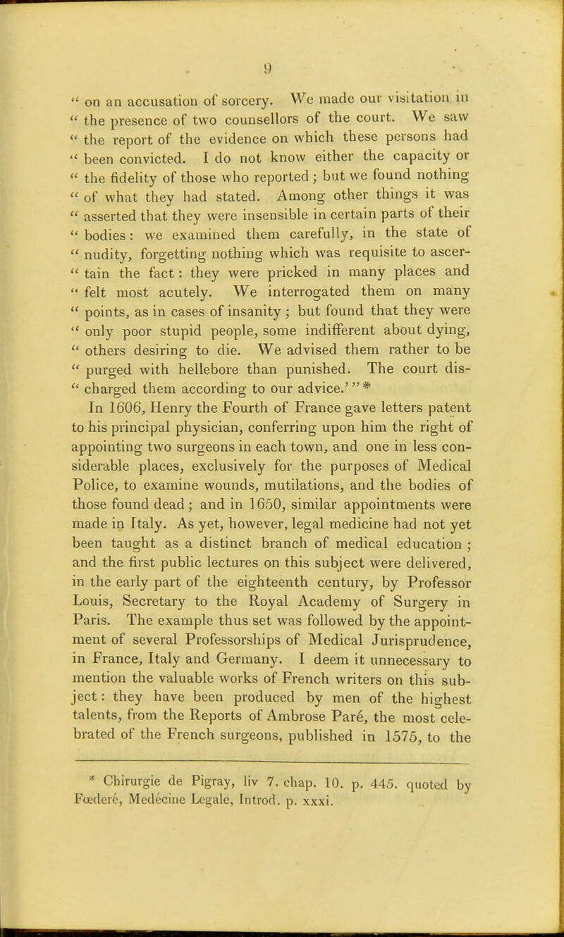  on an accusation of sorcery. We made our visitation in  the presence of two counsellors of the court. We saw  the report of the evidence on which these persons had  been convicted. I do not know either the capacity or  the fideHty of those who reported ; but we found nothing  of what they had stated. Among other things it was  asserted that they were insensible in certain parts of their  bodies: we examined them carefully, in the state of  nudity, forgetting nothing which was requisite to ascer-  tain the fact: they were pricked in many places and  felt most acutely. We interrogated them on many  points, as in cases of insanity ; but found that they were  only poor stupid people, some indifferent about dying,  others desiring to die. We advised them rather to be  purged with hellebore than punished. The court dis-  charged them according to our advice.' * In 1606, Henry the Fourth of France gave letters patent to his principal physician, conferring upon him the right of appointing two surgeons in each town, and one in less con- siderable places, exclusively for the purposes of Medical Police, to examine wounds, mutilations, and the bodies of those found dead; and in 1650, similar appointments were made in Italy. As yet, however, legal medicine had not yet been taught as a distinct branch of medical education ; and the first public lectures on this subject were delivered, in the early part of the eighteenth centuiy, by Professor Louis, Secretary to the Royal Academy of Surgery in Paris. The example thus set was followed by the appoint- ment of several Professorships of Medical Jurisprudence, in France, Italy and Germany. I deem it unnecessary to mention the valuable works of French writers on this sub- ject : they have been produced by men of the highest talents, from the Reports of Ambrose Pare, the most cele- brated of the French surgeons, published in 1575, to the * Chirurgie de Pigray, liv 7. chap. 10. p. 445. quoted by Feeder^, Medecine Legale, Introd. p. xxxi.