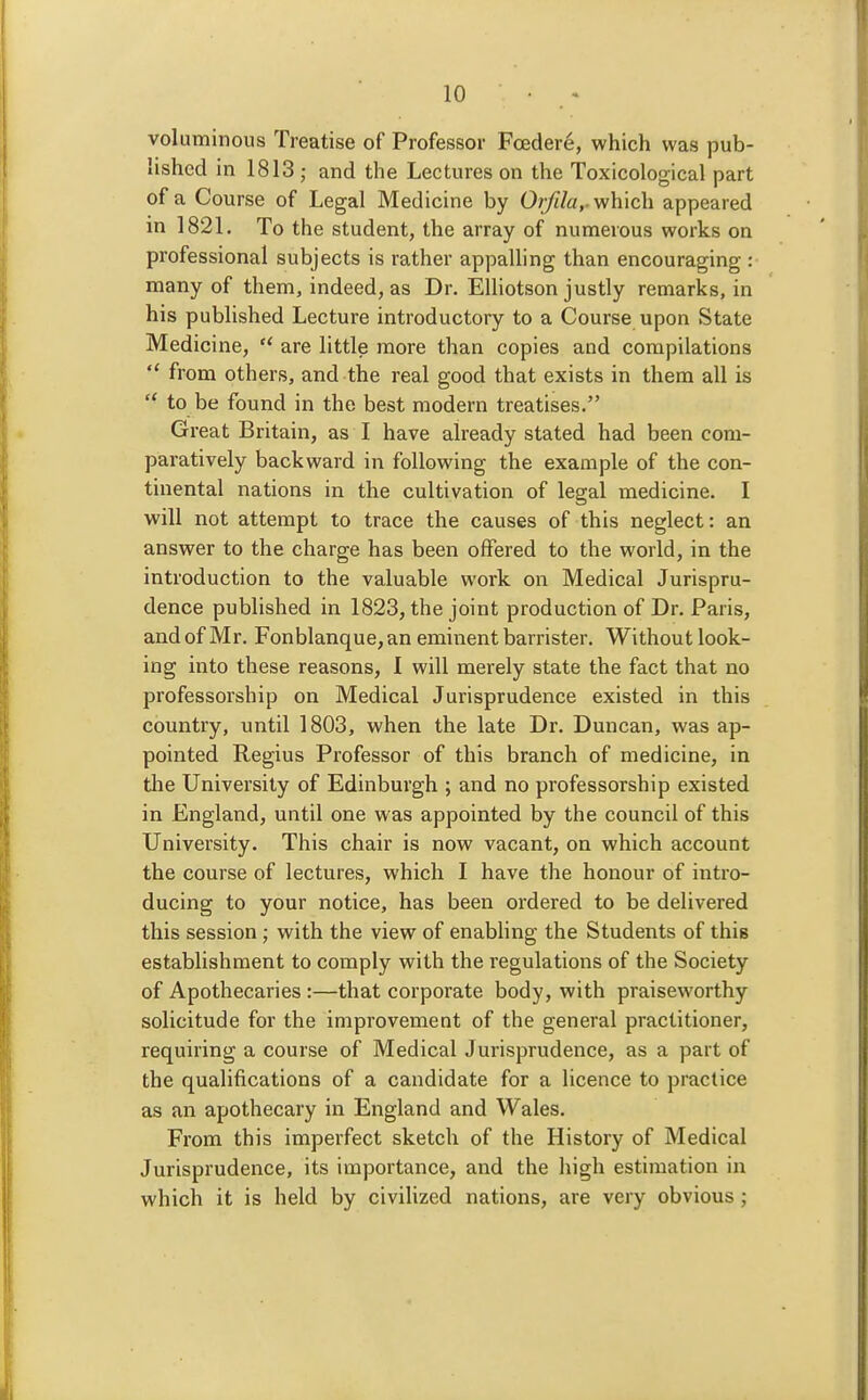 voluminous Treatise of Professor Fcedere, which was pub- lished in 1813 ; and the Lectures on the Toxicological part of a Course of Legal Medicine by Or/t/a,. which appeared in 1821. To the student, the array of numerous works on professional subjects is rather appalling than encouraging : many of them, indeed, as Dr. EUiotson justly remarks, in his published Lecture introductory to a Course upon State Medicine,  are little more than copies and compilations  from others, and the real good that exists in them all is  to be found in the best modern treatises. Great Britain, as I have already stated had been com- paratively backward in following the example of the con- tinental nations in the cultivation of legal medicine. I will not attempt to trace the causes of this neglect: an answer to the charge has been offered to the world, in the introduction to the valuable work on Medical Jurispru- dence published in 1823, the joint production of Dr. Paris, and of Mr. Fonblanque, an eminent barrister. Without look- ing into these reasons, I will merely state the fact that no professorship on Medical Jurisprudence existed in this country, until 1803, when the late Dr. Duncan, was ap- pointed Regius Professor of this branch of medicine, in the University of Edinburgh ; and no professorship existed in England, until one was appointed by the council of this University. This chair is now vacant, on which account the course of lectures, which I have the honour of intro- ducing to your notice, has been ordered to be delivered this session; with the view of enabhng the Students of this establishment to comply with the regulations of the Society of Apothecaries :—that corporate body, with praiseworthy solicitude for the improvement of the general practitioner, requiring a course of Medical Jurisprudence, as a part of the qualifications of a candidate for a licence to practice as an apothecary in England and Wales. From this imperfect sketch of the History of Medical Jurisprudence, its importance, and the liigh estimation in which it is held by civilized nations, are very obvious;