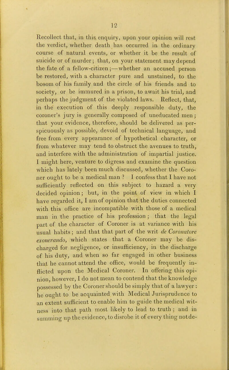 Recollect that, in this enquiry, upon your opinion will rest the verdict, whether death has occurred in the ordinary course of natural events, or whether it be the result of suicide or of murder; that, on your statement may depend the fate of a fellow-citizen ;—whether an accused person be restored, with a character pure and unstained, to the bosom of his family and the circle of his friends and to society, or be immured in a prison, to await his trial, and perhaps the judgment of the violated laws. Reflect, that, in the execution of this deeply responsible duty, the coroner's jury is generally composed of uneducated men; that your evidence, therefore, should be delivered as per- spicuously as possible, devoid of technical language, and free from every appearance of hypothetical character, or from whatever may tend to obstruct the avenues to truth, and interfere with the administration of impartial justice. I might here, venture to digress and examine the question which has lately been much discussed, whether the Coro- ner ought to be a medical man ? I confess that I have not sufficiently reflected on this subject to hazard a very decided opinion; but, in the point of view in which I have regarded it, I am of opinion that the duties connected with this office are incompatible with those of a medical man in the practice of his profession ; that the legal part of the character of Coroner is at variance with his usual habits; and that that part of the writ de Coronutore exonerando, which states that a Coroner may be dis- charged for negligence, or insufficiency, in the discharge of his duty, and when so far engaged in other business that he cannot attend the office, would be frequently in- flicted upon the Medical Coroner. In offering this opi- nion, however, I do not mean to contend that the knowledge possessed by the Coroner should be simply that of a lawyer: he ought to be acquainted with Medical Jurisprudence to an extent sufficient to enable him to guide the medical wit- ness into that path most likely to lead to truth ; and in summing up the evidence, to disrobe it of every thing notde-