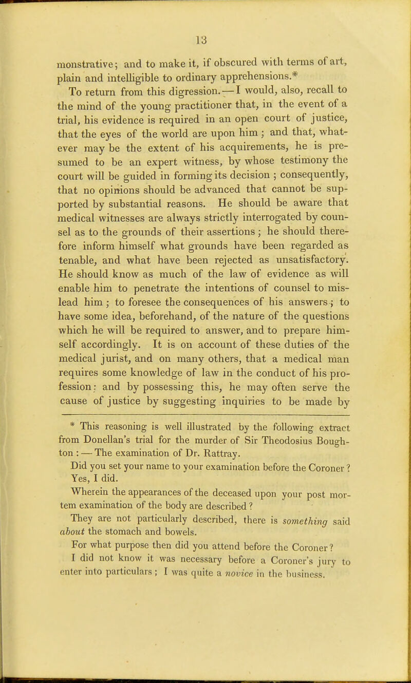 monstrative; and to make it, if obscured with terms of art, plain and intelligible to ordinary apprehensions * To return from this digression. —I would, also, recall to the mind of the young practitioner that, in the event of a trial, his evidence is required in an open court of justice, that the eyes of the world are upon him ; and that, what- ever may be the extent of his acquirements, he is pre- sumed to be an expert witness, by whose testimony the court will be guided in forming its decision ; consequently, that no opinions should be advanced that cannot be sup- ported by substantial reasons. He should be aware that medical witnesses are always strictly interrogated by coun- sel as to the grounds of their assertions ; he should there- fore inform himself what grounds have been regarded as tenable, and what have been rejected as unsatisfactory. He should know as much of the law of evidence as will enable him to penetrate the intentions of counsel to mis- lead him ; to foresee the consequences of his answers ; to have some idea, beforehand, of the nature of the questions which he will be required to answer, and to prepare him- self accordingly. It is on account of these duties of the medical jurist, and on many others, that a medical man requires some knowledge of law in the conduct of his pro- fession: and by possessing this, he may often serve the cause of justice by suggesting inquiries to be made by * This reasoning is well illustrated by the following extract from Donellan's trial for the murder of Sir Theodosius Bough- ton : — The examination of Dr. Rattray. Did you set your name to your examination before the Coroner Yes, I did. Wherein the appearances of the deceased upon your post mor- tem examination of the body are described ? They are not particularly described, there is something said about the stomach and bowels. For what purpose then did you attend before the Coroner? I did not know it was necessary before a Coroner's jury to enter into particulars; I was quite a novice in the business.