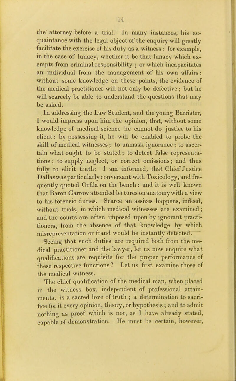 the attorney before a trial. In many instances, his ac- quaintance with the legal object of the enquiry will greatly facilitate the exercise of his duty as a witness: for example, in the case of lunacy, whether it be that lunacy which ex- empts from criminal responsibility ; or which incapacitates an individual from the management of his own affairs: without some knowledge on these points, the evidence of the medical practitioner will not only be defective; but he will scarcely be able to understand the questions that may be asked. In addressing the Law Student, and the young Barrister, I would impress upon him the opinion, that, without some knowledge of medical science he cannot do justice to his client: by possessing it, he will be enabled to probe the skill of medical witnesses; to unmask ignorance ; to ascer- tain what ought to be stated; to detect false representa- tions ; to supply neglect, or correct omissions; and thus fully to elicit truth: 1 am informed, that Chief Justice Dallas was particularly conversant with Toxicology, and fre- quently quoted Orfila on the bench : and it is well known that Baron Garrow attended lectures on anatomy with a view to his forensic duties. Scarce an assizes happens, indeed, without trials, in which medical witnesses are examined; and the courts are often iriaposed upon by ignorant practi- tioners, from the absence of that knowledge by which misrepresentation or fraud would be instantly detected. Seeing that such duties are required both from the me- dical practitioner and the lawyer, let us now enquire what qualifications are requisite for the proper performance of these respective functions ? Let us first examine those of the medical witness. The chief qualification of the medical man, when placed in the witness box, independent of professional attain- ments, is a sacred love of truth ; a determination to sacri- fice for it every opinion, theory, or hypothesis; and to admit nothing as proof which is not, as I have already stated, capable of demonstration. He must be certain, however,