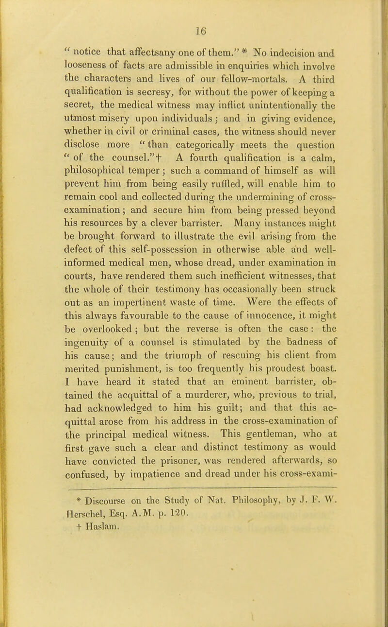  notice that afFectsany one of them. * No indecision and looseness of facts are admissible in enquiries which involve the characters and lives of our fellow-mortals. A third qualification is secresy, for without the power of keeping a secret, the medical witness may inflict unintentionally the utmost misery upon individuals ; and in giving evidence, whether in civil or criminal cases, the witness should never disclose more  than categorically meets the question  of the counsel.t A fourth qualification is a calm, philosophical temper; such a command of himself as will prevent him from being easily ruflled, will enable him to remain cool and collected during the undermining of cross- examination ; and secure him from being pressed beyond his resources by a clever barrister. Many instances might be brought forward to illustrate the evil arising from the defect of this self-possession in otherwise able and well- informed medical men, whose dread, under examination in courts, have rendered them such ineflScient witnesses, that the whole of their testimony has occasionally been struck out as an impertinent waste of time. Were the effects of this always favourable to the cause of innocence, it might be overlooked ; but the reverse is often the case: the ingenuity of a counsel is stimulated by the badness of his cause; and the triumph of rescuing his client from merited punishment, is too frequently his proudest boast. I have heard it stated that an eminent barrister, ob- tained the acquittal of a murderer, who, previous to trial, had acknowledged to him his guilt; and that this ac- quittal arose from his address in the cross-examination of the principal medical witness. This gentleman, who at first gave such a clear and distinct testimony as would have convicted the prisoner, was rendered afterwards, so confused, by impatience and dread under his cross-exami- * Discourse on the Study of Nat. Philosophy, by J. F. W. Herschel, Esq. A.M. p. 120. + Haslan). I
