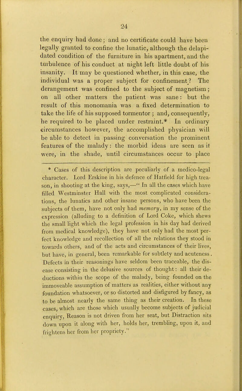 the enquiry had done; and no certificate could have been legally granted to confine the lunatic, although the delapi- dated condition of the furniture in his apartment, and the turbulence of his conduct at night left little doubt of his insanity. It may be questioned whether, in this case, the individual was a proper subject for confinement? The derangement was confined to the subject of magnetism; on all other matters the patient was sane: but the result of this monomania was a fixed determination to take the life of his supposed tormentor ; and, consequently, he required to be placed under restraint.* In ordinary circumstances however, the accomplished physician will be able to detect in passing conversation the prominent features of the malady: the morbid ideas are seen as it were, in the shade, until circumstances occur to place * Cases of this description are peculiarly of a medico-legal character. Lord Erskine in his defence of Hatfield for high trea- son, in shooting at the king, says,— In all the cases which have filled Westminster Hall with the most complicated considera- tions, the lunatics and other insane persons, who have been the subjects of them, have not only had memory, in my sense of the expression (alluding to a definition of Lord Coke, which shews the small light which the legal profession in his day had derived from medical knowledge), they have not only had the most per- fect knowledge and recollection of all the relations they stood in towards others, and of the acts and circumstances of their lives, but have, in general, been remarkable for subtlety and acuteness. Defects in their reasonings have seldom been traceable, the dis- ease consisting in the delusive sources of thought: all their de- ductions within the scope of the malady, being founded on the immoveable assumption of matters as realities, either without any foundation whatsoever, or so distorted and disfigured by fancy, as to be almost nearly the same thing as their creation. In these cases, which are those which usually become subjects of judicial enquiry. Reason is not driven from her seat, but Distraction sits down upon it along with her, holds her, trembling, upon it, and frightens her from her propriety.