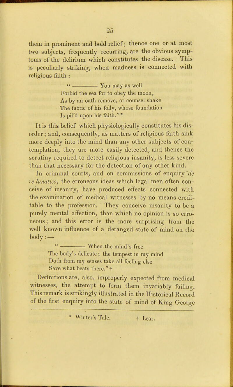 26 them in prominent and bold relief; thence one or at most two subjects, frequently recurring, are the obvious symp- toms of the delirium which constitutes the disease. This is peculiarly striking, when madness is connected with religious faith :  You may as well Forbid the sea for to obey the moon, As by an oath remove, or counsel shake The fabric of his folly, whose foundation Is pil'd upon his faith.* It is this belief which physiologically constitutes his dis- order ; and, consequently, as matters of religious faith sink more deeply into the mind than any other subjects of con- templation, they are more easily detected, and thence the scrutiny required to detect religious insanity, is less severe than that necessary for the detection of any other kind. In criminal courts, and on commissions of enquiry re lunatico, the erroneous ideas which legal men often con- ceive of insanity, have produced effects connected with the examination of medical witnesses by no means credi- table to the profession. They conceive insanity to be a purely mental affection, than which no opinion is so erro- neous ; and this error is the more surprising from the well known influence of a deranged state of mind on the body: —  When the mind's free The body's delicate; the tempest in my mind Doth from my senses take all feeling else Save what beats there. f Definitions are, also, improperly expected from medical witnesses, the attempt to form them invariably failing. This remark is strikingly illustrated in the Historical Record of the first enquiry into the state of mind of Kins: Georcre * Winter's Tale. t Lear.
