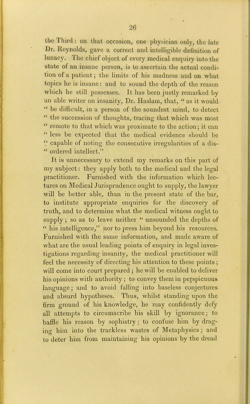 the Third: on that occasion, one pliysician only, the late Dr. Reynolds, gave a correct and intelligible definition of lunacy. The chief object of every medical enquiry into the state of an insane person, is to ascertain the actual condi- tion of a patient; the limits of his madness and on what topics he is insane: and to sound the depth of the reason which he still possesses. It has been justly remarked by an able writer on insanity, Dr. Haslam, that,  as it would  be difficult, in a person of the soundest mind, to detect  the succession of thoughts, tracing that which was most  remote to that which was proximate to the action; it can  less be expected that the medical evidence should be V capable of noting the consecutive irregularities of a dis-  ordered intellect. It is unnecessary to extend my remarks on this part of my subject: they apply both to the niedical and the legal practitioner. Furnished with the information which lec- tures on Medical Jurisprudence ought to supply, the lawyer will be better able, than in the present state of the bar, to institute appropriate enquiries for the discovery of truth, and to determine what the medical witness ought to supply ; so as to leave neither  unsounded the depths of  his intelhgence, nor to press him beyond his resources. Furnished with the same information, and made aware of what are the usual leading points of enquiry in legal inves- tigations regarding insanity, the medical practitioner will feel the necessity of directing his attention to these points; will come into court prepared; he will be enabled to deliver his opinions with authority ; to convey them in perspicuous language; and to avoid falling into baseless conjectures and absurd hypotheses. Thus, whilst standing upon the firm ground of his knowledge, he may confidently defy all attempts to circumscribe his skill by ignorance; to baffle his reason by sophistry; to confuse him by drag- ing him into the trackless wastes of Metaphysics; and to deter him from maintaining his opinions by the dread