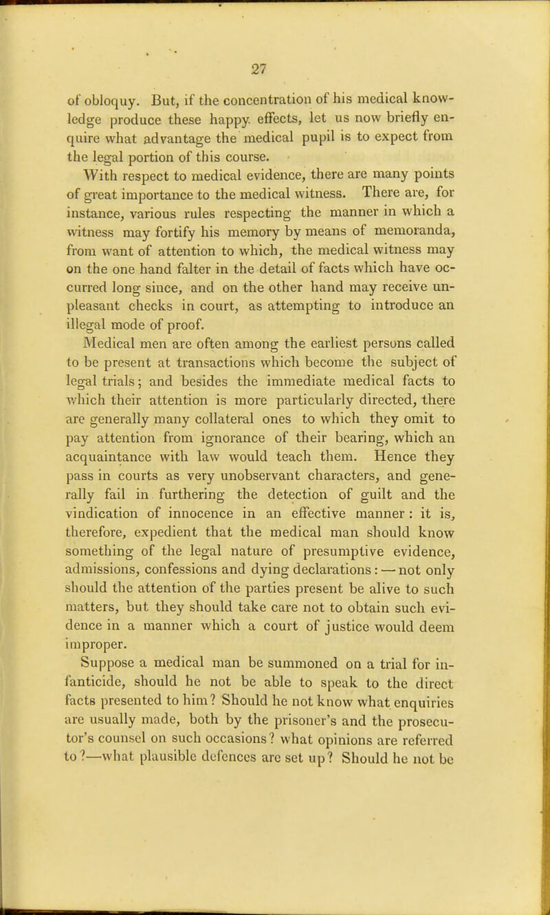 of obloquy. But, if the concentration of his medical know- ledge produce these happy, effects, let us now briefly en- quire what advantage the medical pupil is to expect from the legal portion of this course. With respect to medical evidence, there are many points of great importance to the medical witness. There are, for instance, various rules respecting the manner in which a witness may fortify his memory by means of memoranda, from want of attention to which, the medical witness may on the one hand falter in the detail of facts which have oc- curred long since, and on the other hand may receive un- pleasant checks in court, as attempting to introduce an illegal mode of proof. Medical men are often among the earliest persons called to be present at transactions which become the subject of legal trials 5 and besides the immediate medical facts to v/hich their attention is more particularly directed, there are generally many collateral ones to which they omit to pay attention from ignorance of their bearing, which an acquaintance with law would teach them. Hence they pass in courts as very unobservant characters, and gene- rally fail in furthering the detection of guilt and the vindication of innocence in an effective manner : it is, therefore, expedient that the medical man should know something of the legal nature of presumptive evidence, admissions, confessions and dying declarations : — not only should the attention of the parties present be alive to such matters, but they should take care not to obtain such evi- dence in a manner which a court of justice would deem improper. Suppose a medical man be summoned on a trial for in- fanticide, should he not be able to speak to the direct facts presented to him? Should he not know what enquiries are usually made, both by the prisoner's and the prosecu- tor's counsel on such occasions ? what opinions are referred to?—what plausible defences are set up? Should he not be