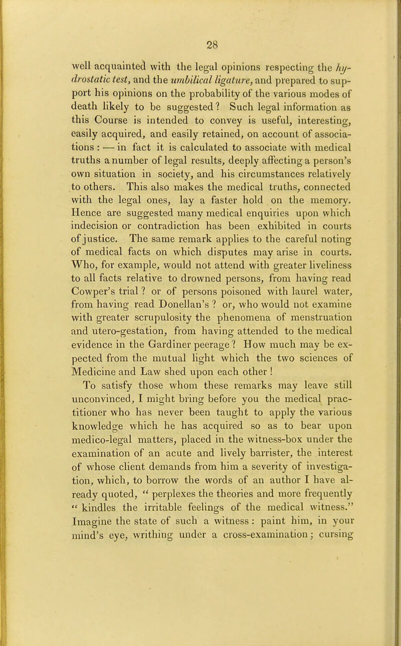 well acquainted with the legal opinions respecting the hy- drostatic test, and the umbilical ligature, and prepared to sup- port his opinions on the probability of the various modes of death likely to be suggested 1 Such legal information as this Course is intended to convey is useful, interesting, easily acquired, and easily retained, on account of associa- tions : — in fact it is calculated to associate with medical truths a number of legal results, deeply affecting a person's own situation in society, and his circumstances relatively to others. This also makes the medical truths, connected with the legal ones, lay a faster hold on the memory. Hence are suggested many medical enquiries upon which indecision or contradiction has been exhibited in courts of justice. The same remark applies to the careful noting of medical facts on which disputes may arise in courts. Who, for example, would not attend with greater liveliness to all facts relative to drowned persons, from having read Cowper's trial ? or of persons poisoned with laurel water, from having read Donellan's ? or, who would not examine with greater scrupulosity the phenomena of menstruation and utero-gestation, from having attended to the medical evidence in the Gardiner peerage ? How much may be ex- pected from the mutual light which the two sciences of Medicine and Law shed upon each other ! To satisfy those whom these remarks may leave still unconvinced, I might bring before you the medical prac- titioner who has never been taught to apply the various knowledge which he has acquired so as to bear upon medico-legal matters, placed in the witness-box under the examination of an acute and lively barrister, the interest of whose client demands from him a severity of investiga- tion, which, to borrow the words of an author I have al- ready quoted,  perplexes the theories and more frequently  kindles the irritable feelings of the medical witness. Imagine the state of such a witness: paint him, in your mind's eye, writhing under a cross-examination; cursing