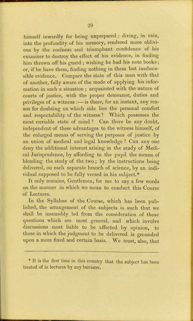 himself inwardly for being unprepared : diving, in vain, into the profundity of his memory, rendered more oblivi- ous by the coolness and triumphant confidence of his examiner to destroy the effect of his evidence, in finding him thrown oflf his guard ; wishing he had his note books; or, if he have them, finding nothing in them but inadmis- sible evidence. Compare the state of this man with that of another, fully aware of the mode of applying his infor- mation in such a situation ; acquainted with the nature of courts of justice, with the proper demeanor, duties and privileges of a witness : — is there, for an instant, any rea- son for doubting on which side lies the personal comfort and respectability of the witness ? Which possesses the most enviable state of mind ? Can there be any doubt, independent of these advantages to the witness himself, of the enlarged means of serving the purposes of justice by an union of medical and legal knowledge ? Can any one deny the additional interest arising in the study of Medi- cal Jurisprudence, by affording to the pupil the means of blending the study of the two ,* by the instructions being delivered, on each separate branch of science, by an indi- vidual supposed to be fully versed in his subject.* It only remains. Gentlemen, for me to say a few words on the manner in which we mean to conduct this Course of Lectures. In the Syllabus of the Course, which has been pub- hshed, the arrangement of the subjects is such that we shall be insensibly led from the consideration of those questions which are most general, and which involve discussions most liable to be affected by opinion, to those in which the judgment to be delivered is grounded upon a more fixed and certain basis. We trust, also, that * It is the first time in this country that the subject has been treated of in lectures by any barrister.