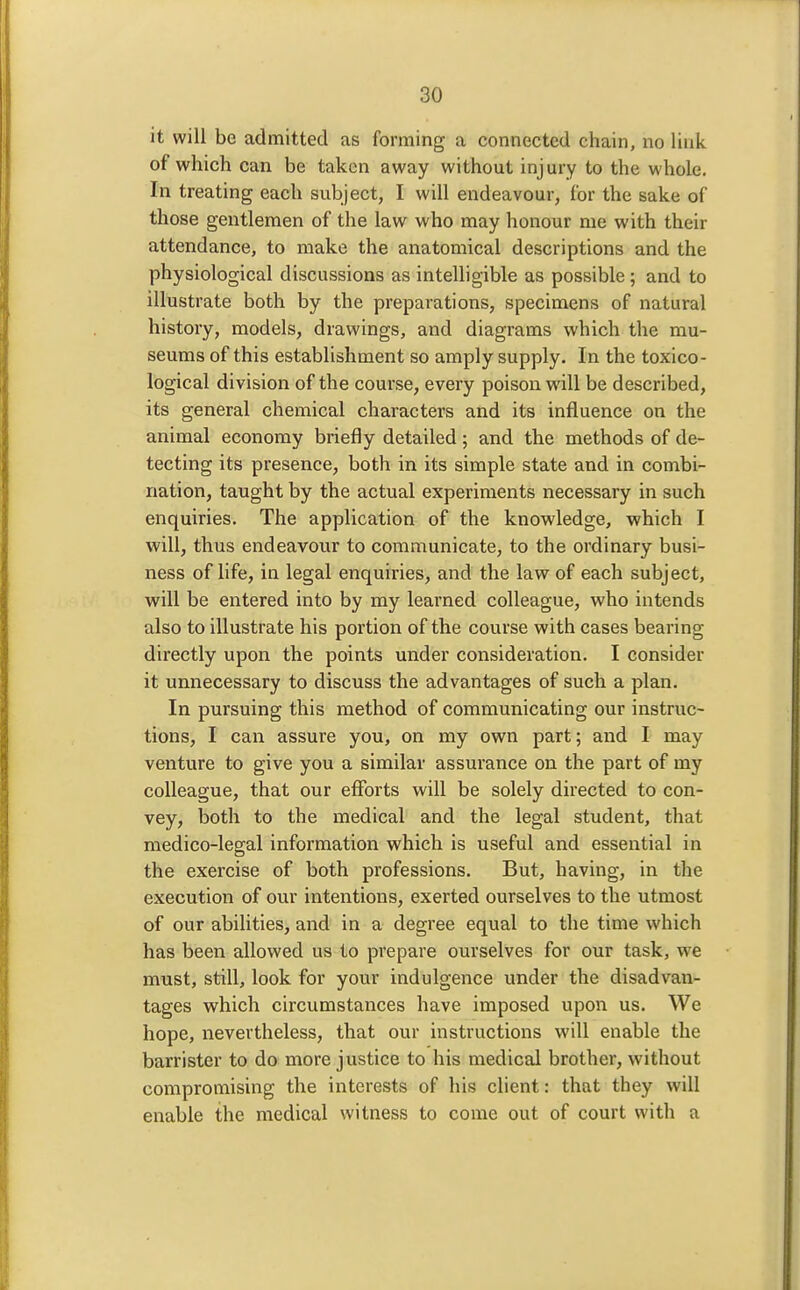 it will be admitted as forming a connected chain, no link of which can be taken away without injury to the whole. In treating each subject, I will endeavour, for the sake of those gentlemen of the law who may honour me with their attendance, to make the anatomical descriptions and the physiological discussions as intelligible as possible; and to illustrate both by the preparations, specimens of natural history, models, drawings, and diagrams which the mu- seums of this establishment so amply supply. In the toxico- logical division of the course, every poison will be described, its general chemical characters and its influence on the animal economy briefly detailed; and the methods of de- tecting its presence, both in its simple state and in combi- nation, taught by the actual experiments necessary in such enquiries. The application of the knowledge, which I will, thus endeavour to communicate, to the ordinary busi- ness of life, in legal enquiries, and the law of each subject, will be entered into by my learned colleague, who intends also to illustrate his portion of the course with cases bearing directly upon the points under consideration. I consider it unnecessary to discuss the advantages of such a plan. In pursuing this method of communicating our instruc- tions, I can assure you, on my own part; and I may venture to give you a similar assurance on the part of my colleague, that our efforts will be solely directed to con- vey, both to the medical and the legal student, that medico-leo-al information which is useful and essential in the exercise of both professions. But, having, in the execution of our intentions, exerted ourselves to the utmost of our abilities, and in a degree equal to the time which has been allowed us to prepare ourselves for our task, we must, still, look for your indulgence under the disadvan- tages which circumstances have imposed upon us. We hope, nevertheless, that our instructions will enable the barrister to do more justice to his medical brother, without compromising the interests of his client: that they will enable the medical witness to come out of court with a