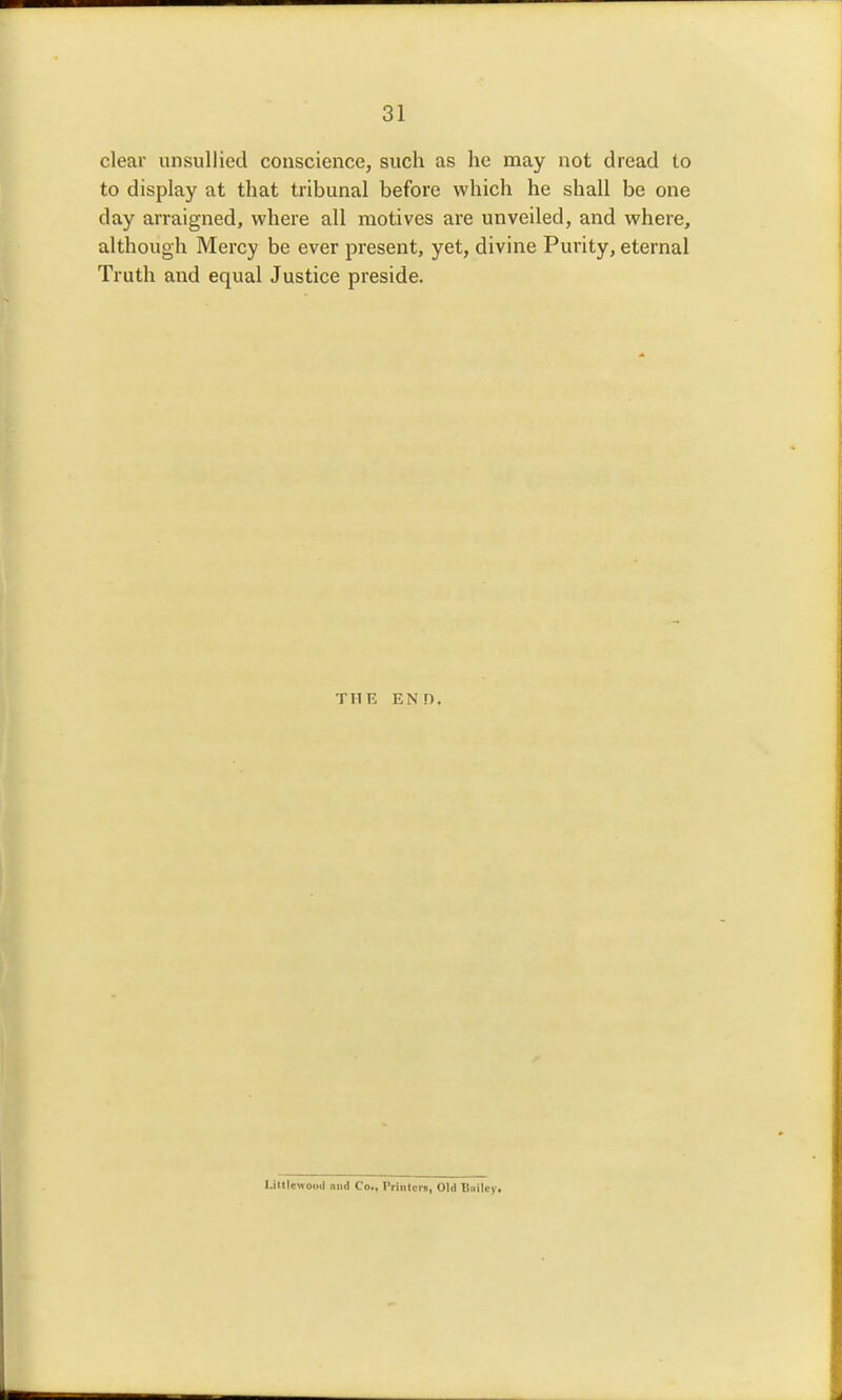 clear unsullied conscience, such as he may not dread to to display at that tribunal before which he shall be one day arraigned, where all motives are unveiled, and where, although Mercy be ever present, yet, divine Purity, eternal Truth and equal Justice preside. THE END. Liltlewodil niid Co., Printcrii, Old Biiilcy.