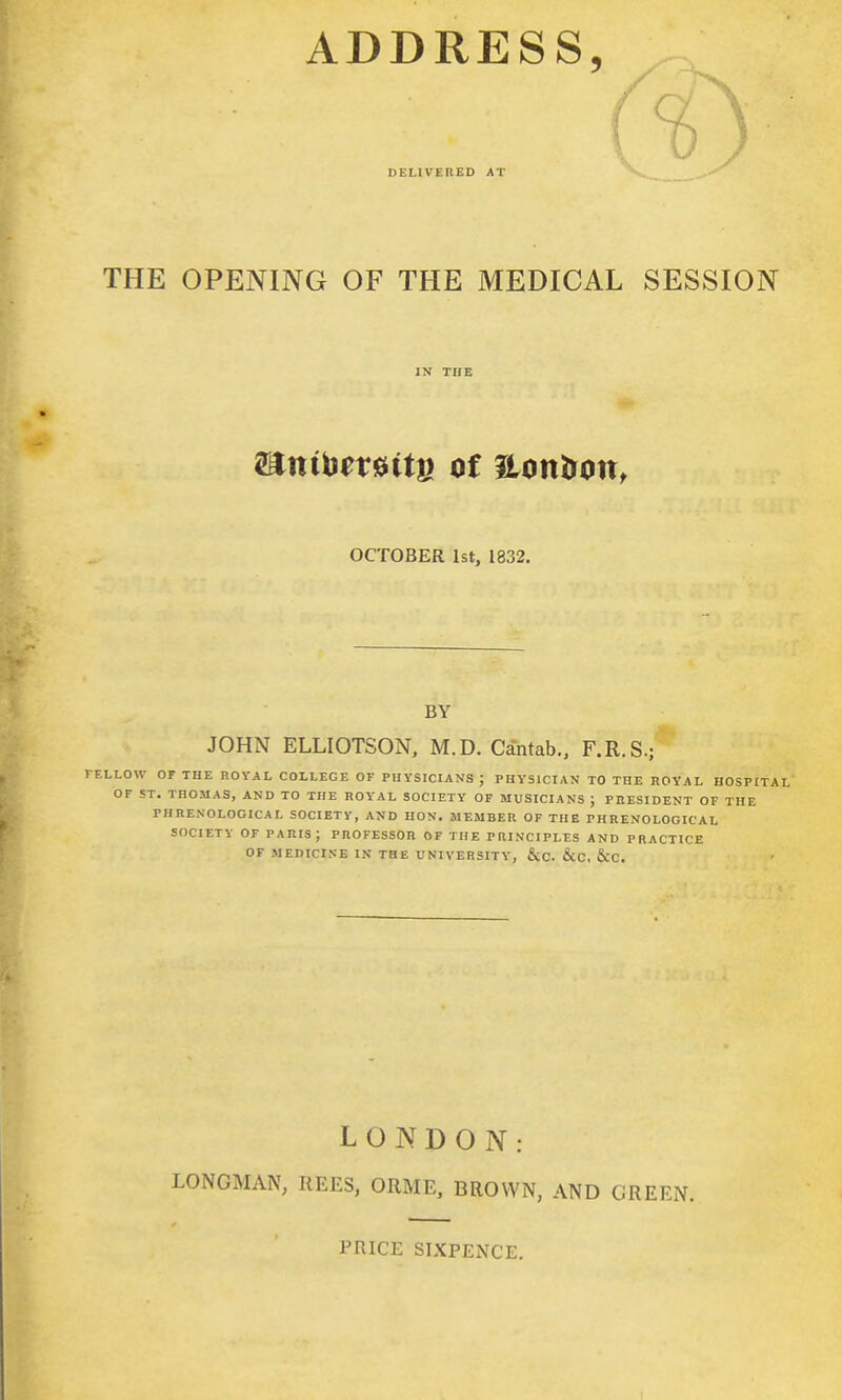 ADDRESS, DELIVERED AT ( THE OPENING OF THE MEDICAL SESSION ELLOW OF THE ROYAL COLLEGE OF PHYSICIANS J PHYSICIAN TO THE HOYAL HOSPITAL OF ST, THOMAS, AND TO THE ROYAL SOCIETY OF MUSICIANS ; PRESIDENT OF THE PHRENOLOGICAL SOCIETY, AND HON. MEMBER OF THE PHRENOLOGICAL SOCIETY OF PARIS ; PROFESSOR OF THE PRINCIPLFS AND PRACTICE OF MEDICINE IN THE UNIVERSITY, &C. &C, &C. IN THE mni\}txmu of ilontron, OCTOBER 1st, 1832. BY JOHN ELLIOTSON, M.D. Cantab., F.R.S.; LONDON: LONGMAN, REES, ORME, BROWN, AND GREEN. PRICE SIXPENCE.