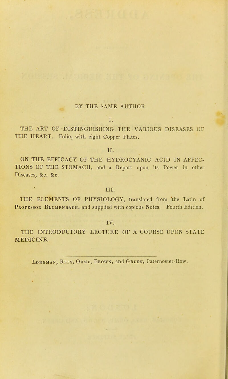 BY THE SAME AUTHOR. I. THE ART OF DISTINGUISHING THE VARIOUS DISEASES OF THE HEART. Folio, with eight Copper Plates. II. ON THE EFFICACY OF THE HYDROCYANIC ACID IN AFFEC- TIONS OF THE STOMACH, and a Report upon its Power in other Diseases, &c. &c. m. THE ELEMENTS OF PHYSIOLOGY, translated from the Latin of Professor Blumenbach, and supplied with copious Notes. Fourth Edition. IV. THE INTRODUCTORY LECTURE OF A COURSE UPON STATE MEDICINE. Longman, Rees, Orme, Brown, and Green, Paternoster-Row.