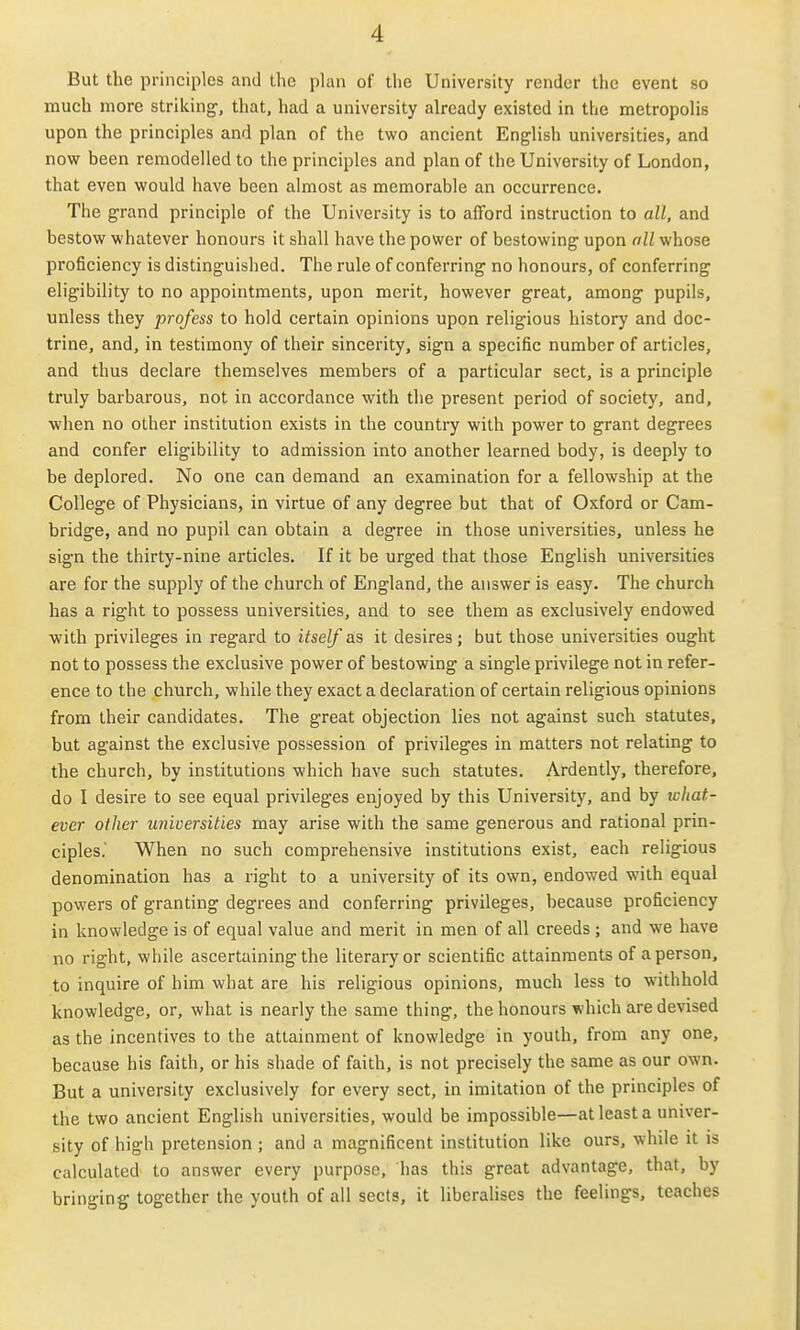 But the principles and the plan of the University render the event so much more strilcing, that, had a university already existed in the metropolis upon the principles and plan of the two ancient English universities, and now been remodelled to the principles and plan of the University of London, that even would have been almost as memorable an occurrence. The grand principle of the University is to afford instruction to all, and bestow whatever honours it shall have the power of bestowing- upon oil whose proficiency is distinguished. The rule of conferring no honours, of conferring eligibility to no appointments, upon merit, however great, among pupils, unless they profess to hold certain opinions upon religious history and doc- trine, and, in testimony of their sincerity, sign a specific number of articles, and thus declare themselves members of a particular sect, is a principle truly barbarous, not in accordance with the present period of society, and, when no other institution exists in the country with power to grant degrees and confer eligibility to admission into another learned body, is deeply to be deplored. No one can demand an examination for a fellowship at the College of Physicians, in virtue of any degree but that of Oxford or Cam- bridge, and no pupil can obtain a degree in those universities, unless he sign the thirty-nine articles. If it be urged that those English universities are for the supply of the church of England, the answer is easy. The church has a right to possess universities, and to see them as exclusively endowed with privileges in regard to itself as it desires; but those universities ought not to possess the exclusive power of bestowing a single privilege not in refer- ence to the church, while they exact a declaration of certain religious opinions from their candidates. The great objection lies not against such statutes, but against the exclusive possession of privileges in matters not relating to the church, by institutions which have such statutes. Ardently, therefore, do I desire to see equal privileges enjoyed by this University, and by what- ever other universities may arise with the same generous and rational prin- ciples.' When no such comprehensive institutions exist, each religious denomination has a right to a university of its own, endowed with equal powers of granting degrees and conferring privileges, because proficiency in knowledge is of equal value and merit in men of all creeds ; and we have no right, while ascertaining the literary or scientific attainments of a person, to inquire of him what are his religious opinions, much less to withhold knowledge, or, what is nearly the same thing, the honours which are devised as the incentives to the attainment of knowledge in youth, from any one, because his faith, or his shade of faith, is not precisely the same as our own. But a university exclusively for every sect, in imitation of the principles of the two ancient English universities, would be impossible—at least a univer- sity of high pretension ; and a magnificent institution like ours, while it is calculated to answer every purpose, has this great advantage, that, by bringing-together the youth of all sects, it liberalises the feelings, teaches