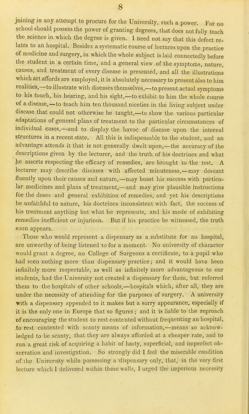 joining in any attempt to procure for the University, such a power. For no school should possess the power of granting degrees, that does not fully teach the science in which the degree is given. I need not say that this defect re- lates to an hospital. Besides a systematic course of lectures upon the practice of medicine and surgery, in which the whole subject is laid connectedly before the student in a certain time, and a general view of the symptoms, nature, causes, and treatment of every disease is presented, and all the illustrations which art affords are employed, it is absolutely necessary to present also to him realities,—to illustrate with diseases themselves,—to present actual symptoms to his touch, his hearing, and his sight,—to exhibit to him the whole course of a disease,—to teach him ten thousand niceties in the living subject under disease that could not otherwise be taught,—to show the various particular adaptations of general plans of treatment to the particular circumstances of individual cases,—and to display the havoc of disease upon the internal structures in a recent state. All this is indispensable to the student, and an advantage attends it that is not generally dwelt upon,—the accuracy of the descriptions given by the lecturer, and the truth of his doctrines and what he asserts respecting the efficacy of remedies, are brought to the test. A lecturer may describe diseases with affected minuteness,—may descant fluently upon their causes and nature,—may boast his success with particu- lar medicines and plans of treatment,—and may give plausible instructions for the doses and general exhibition of remedies, and yet his descriptions be unfaithful to nature, his doctrines inconsistent with fact, the success of his treatment anything but what he represents, and his mode of exhibiting remedies inefficient or injurious. But if his practice be witnessed, the truth soon appears. Those who would represent a dispensary as a substitute for an hospital, are unworthy of being listened to for a moment. No university of character would grant a degree, no College of Surgeons a certificate, to a pupil who had seen nothing more than dispensary practice; and it would have been infinitely more respectable, as well as infinitely more advantageous to our students, had the University not created a dispensary for them, but referred them to the hospitals of other schools,—hospitals which, after all, they are under the necessity of attending for the purposes of surgery. A university %ith a dispensary appended to it makes but a sorry appearance, especially if it is the only one in Europe that so figures; and it is liable to the reproach of encouraging the student to rest contented without frequenting an hospital, to rest contented with scanty means of information,—means so acknow- ledged to be scanty, that they are always afforded at a cheaper rate, and to run a great risk of acquiring a habit of hasty, superficial, and imperfect ob- servation and investigation. So strongly did I feel the miserable condition of the University while possessing a dispensary only, that, in the very first lecture which I delivered within these walls, I urged the imperious necessity