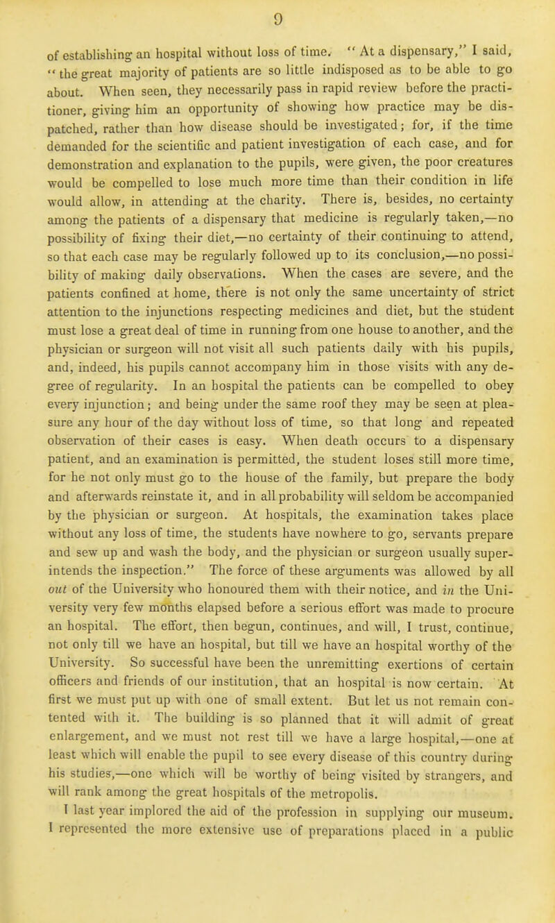 of establishing an hospital without loss of time,  At a dispensary, I said, the great majority of patients are so little indisposed as to be able to go about. When seen, they necessarily pass in rapid review before the practi- tioner, giving him an opportunity of showing how practice may be dis- patched, rather than how disease should be investigated; for, if the time demanded for the scientific and patient investigation of each case, and for demonstration and explanation to the pupils, were given, the poor creatures would be compelled to lose much more time than their condition in life would allow, in attending at the charity. There is, besides, no certainty among the patients of a dispensary that medicine is regularly taken,—no possibility of fixing their diet,—no certainty of their continuing to attend, so that each case may be regularly followed up to its conclusion,—no possi- bility of making daily observations. When the cases are severe, and the patients confined at home, there is not only the same uncertainty of strict attention to the injunctions respecting medicines and diet, but the student must lose a great deal of time in running from one house to another, and the physician or surgeon will not visit all such patients daily with his pupils, and, indeed, his pupils cannot accompany him in those visits with any de- gree of regularity. In an hospital the patients can be compelled to obey every injunction; and being under the same roof they may be seen at plea- sure any hour of the day without loss of time, so that long and repeated observation of their cases is easy. When death occurs to a dispensary patient, and an examination is permitted, the student loses still more time, for he not only must go to the house of the family, but prepare the body and afterwards reinstate it, and in allprobability will seldom be accompanied by the physician or surgeon. At hospitals, the examination takes place without any loss of time, the students have nowhere to go, servcints prepare and sew up and wash the body, and the physician or surgeon usually super- intends the inspection. The force of these arguments was allowed by all out of the University who honoured them with their notice, and in the Uni- versity very few months elapsed before a serious effort was made to procure an hospital. The effort, then begun, continues, and will, I trust, continue, not only till we have an hospital, but till we have an hospital worthy of the University. So successful have been the unremitting exertions of certain officers and friends of our institution, that an hospital is now certain. At first we must put up with one of small extent. But let us not remain con- tented with it. The building is so planned that it will admit of great enlargement, and we must not rest till we have a large hospital,—one at least which will enable the pupil to see every disease of this country during his studies,—one which will be worthy of being visited by strangers, and will rank among the great hospitals of the metropolis. 1 last year implored the aid of the profession in supplying our museum. I represented the more extensive use of preparations placed in a public