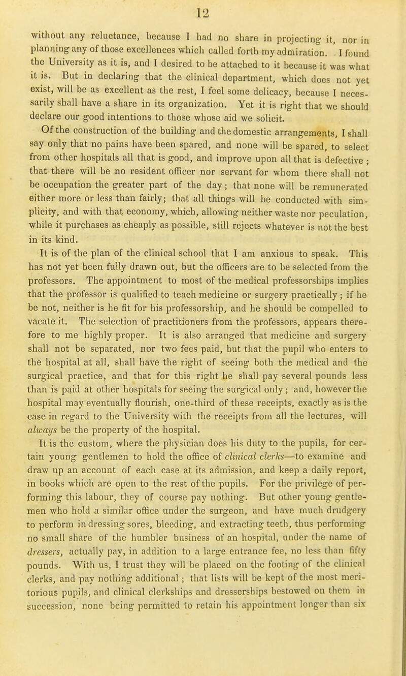 without any reluctance, because I had no share in projecting- it, nor in planning any of those excellences which called forth my admiration. ' I found the University as it is, and I desired to be attached to it because it was what it is. But in declaring that the clinical department, which does not yet exist, will be as excellent as the rest, I feel some delicacy, because I neces- sarily shall have a share in its organization. Yet it is right that we should declare our good intentions to those whose aid we solicit. Of the construction of the building and the domestic arrangements, I shall say only that no pains have been spared, and none will be spared, to select from other hospitals all that is good, and improve upon all that is defective ; that there will be no resident oflScer nor servant for whom there shall not be occupation the greater part of the day; that none will be remunerated either more or less than fairly; that all things will be conducted with sim- plicity, and with that economy, which, allowing neither waste nor peculation, while it purchases as cheaply as possible, still rejects whatever is not the best in its kind. It is of the plan of the clinical school that I am anxious to speak. This has not yet been fully drawn out, but the officers are to be selected from the professors. The appointment to most of the medical professorships implies that the professor is qualified to teach medicine or surgery practically ; if he be not, neither is he fit for his professorship, and he should be compelled to vacate it. The selection of practitioners from the professors, appears there- fore to me highly proper. It is also arranged that medicine and surgery shall not be separated, nor two fees paid, but that the pupil who enters to the hospital at all, shall have the right of seeing both the medical and the surgical practice, and that for this right he shall pay several pounds less than is paid at other hospitals for seeing the surgical only ; and, however the hospital may eventually flourish, one-third of these receipts, exactly as is the case in regard to the University with the receipts from all the lectures, will always be the property of the hospital. It is the custom, where the physician does his duty to the pupils, for cer- tain young gentlemen to hold the oSice of clinical clerks—to examine and draw up an account of each case at its admission, and keep a daily report, in books which are open to the rest of the pupils. For the privilege of per- forming this labour, they of course pay nothing. But other young gentle- men who hold a similar office under the surgeon, and have much drudgery to perform in dressing sores, bleeding, and extracting teeth, thus performing no small share of the humbler business of an hospital, under the name of dressers, actually pay, in addition to a large entrance fee, no less than fifty pounds. With us, I trust they will be placed on the footing of the clinical clerks, and pay nothing additional ; that lists will be kept of the most meri- torious pupils, and clinical clerkships and dresserships bestowed on them in succession, none being permitted to retain his appointment longer than six