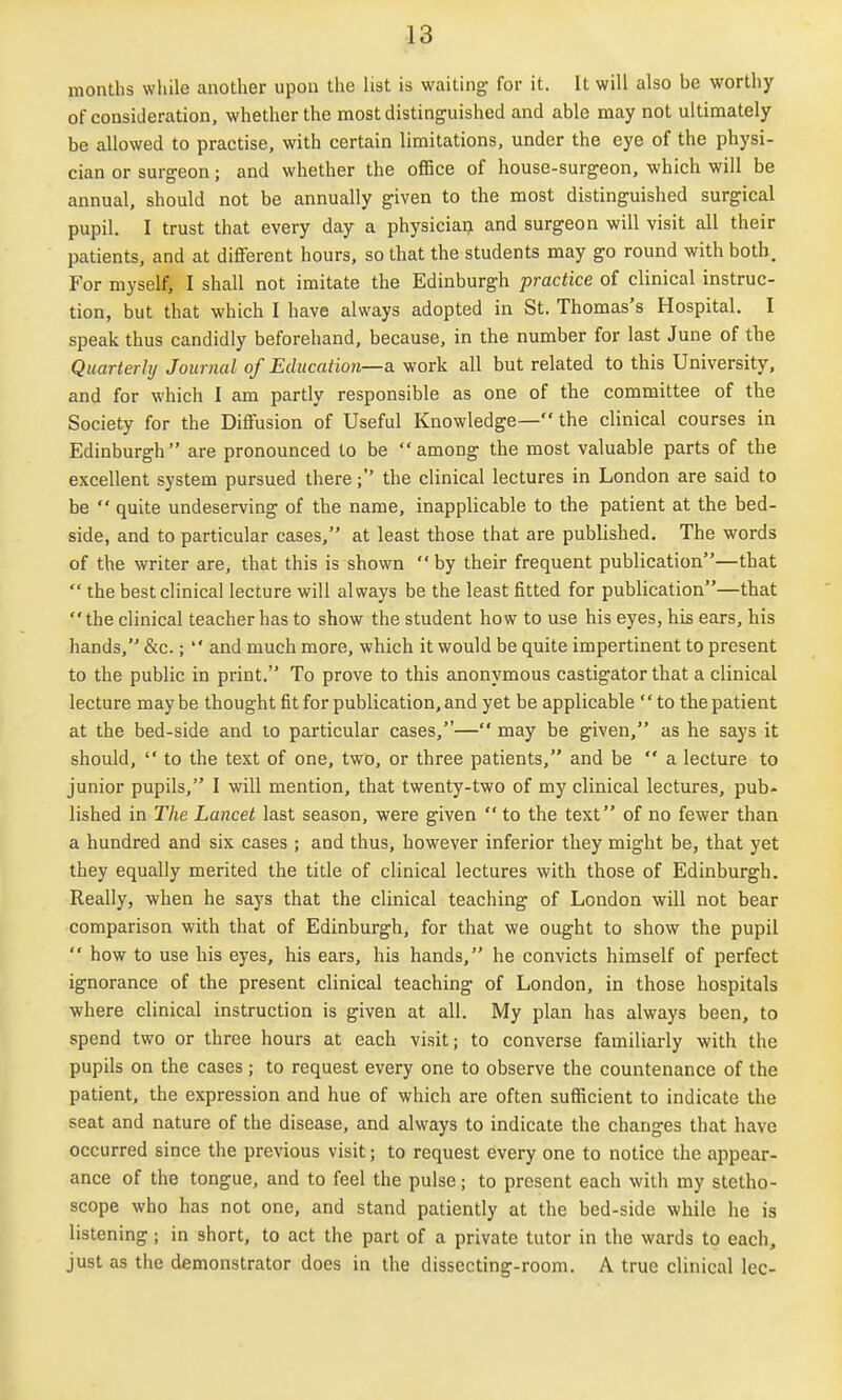 months while another upon the list is waiting for it. It will also be worthy of consideration, whether the most distinguished and able may not ultimately be allowed to practise, with certain limitations, under the eye of the physi- cian or surgeon; and whether the office of house-surgeon, which will be annual, should not be annually given to the most distinguished surgical pupil. I trust that every day a physician and surgeon will visit all their patients, and at different hours, so that the students may go round with both. For myself, I shall not imitate the Edinburgh practice of clinical instruc- tion, but that which I have always adopted in St. Thomas's Hospital. I speak thus candidly beforehand, because, in the number for last June of the Quarterly Journal of Education—a. work all but related to this University, and for which I am partly responsible as one of the committee of the Society for the Diffusion of Useful Knowledge— the clinical courses in Edinburgh are pronounced to be among the most valuable parts of the excellent system pursued there; the clinical lectures in London are said to be  quite undeserving of the name, inapplicable to the patient at the bed- side, and to particular cases, at least those that are published. The words of the writer are, that this is shown  by their frequent publication—that  the best clinical lecture will always be the least fitted for publication—that the clinical teacher has to show the student how to use his eyes, his ears, his hands, &c.;  and much more, which it would be quite impertinent to present to the public in print. To prove to this anonymous castigator that a clinical lecture may be thought fit for publication, and yet be applicable'' to the patient at the bed-side and to particular cases,— may be given, as he says it should,  to the text of one, two, or three patients, and be  a lecture to junior pupils, I will mention, that twenty-two of my clinical lectures, pub- lished in The Lancet last season, were given  to the text of no fewer than a hundred and six cases ; and thus, however inferior they might be, that yet they equally merited the title of clinical lectures with those of Edinburgh. Really, when he says that the clinical teaching of London will not bear comparison with that of Edinburgh, for that we ought to show the pupil  how to use his eyes, his ears, his hands, he convicts himself of perfect ignorance of the present clinical teaching of London, in those hospitals where clinical instruction is given at all. My plan has always been, to spend two or three hours at each visit; to converse familiarly with the pupils on the cases; to request every one to observe the countenance of the patient, the expression and hue of which are often sufficient to indicate the seat and nature of the disease, and always to indicate the changes that have occurred since the previous visit; to request every one to notice the appear- ance of the tongue, and to feel the pulse; to present each with my stetho- scope who has not one, and stand patiently at the bed-side while he is listening; in short, to act the part of a private tutor in the wards to each, just as the demonstrator does in the dissecting-room. A true clinical Icc-