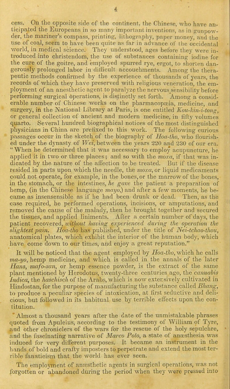 cess. On the opposite side of the continent, the Chinese, who have an- ticipated the Europeans in so many important inventions, as in gunpow- der, the mariner's compass, printing, lilhogrnphy, paper money, and the use of coal, seem to have been quite as far in advance of the occidental world, in medical science. They understood, ages before they were in- troduced into Christendom, the use of substances containing iodine for the cure of the goitre, and employed spurred rye, ergot, to shorten dan- gerously prolonged labor in difficult accouchments. Among the thera- peutic methods confirmed by the experience of thousands of years, the records of which they have preserved with religious veneration, the em- ployment of an anesthetic agent to paralyze the nervous sensibility before performing surgical operations, is distinctly set forth. Among a consid- erable number of Chinese works on the pharmacopaeia, medicine, and surgery, in the National Library at Paris, is one entitled Kou-kin-i-tong, or general collection of ancient and modern medicine, in fifty volumes qiiarto. Several hundred biographical notices of the most distinguished physicians in China are prefixed to this work. The following curious passages occur in the sketch of the biography of Hoa-tho, who flourish- ed under the dynasty of Wei, between the years 220 and 230 of our era.  When he determined that it was necessary to employ acupuncture, he applied it in two or three places; and so with the moxa, if that was in- dicated by the nature of the affection to be treated. But if the disease resided in parts upon which the needle, the moxa, or liquid medicaments could not operate, for example, in the bones, or the marrow of the bones, in the stomach, or the intestines, he gave the patient a preparation of hemp, (in the Chinese language mayo,) and after a few moments, he be- came as insensensible as if he had been drunk or dead. Then, as the case required, he performed operations, incisions, or amputations, and removed the cause of the malady, then he brought together and secured the tissues, and applied liniments. After a certain number of days, the patient recovered, loithout having experienced during the operation the slightest pain. Hoa-tho has published, under the title of Nei-tchao-thou, anatomical plates, which exhibit the interior of the human body, which have come down to our times, and enjoy a great reputation. It will be noticed that the agent employed by Hoa-tho, which he calls ma-yo, hemp medicine, and which is called in the annals of the later Hans, mafo-san, or hemp essence powder, is the extract of the same plant mentioned by Herodotus, twenty-three centuries ago, the cannabis Indica, the haschisch of the Arabs, which is now extensively cultivated in Hindostan, for the purpose of manufacturing the substance called Bhang, to produce a peculiar species of intoxication, at first seductive and deli- cious, but followed in its habitual use by terrible efiects upon the con- titution. * Almost a thousand years after the date of the unmistakable phrases quoted from Apuleius, according to the testimony of William of Tyre, and other chroniclers of the wars for the rescue of the holy sepulchre, and the fascinating narrative of Marco Polo, a state of anaesthesia was induced for very diflferent purposes. It became an instrument in the hands of bold and crafty imposters to perpetrate and extend the most ter- rible fanaticism that the world has ever seen. The employment of ansesthetic agents in surgical operations, was not forgotten or abandoned during the period when they were pressed into