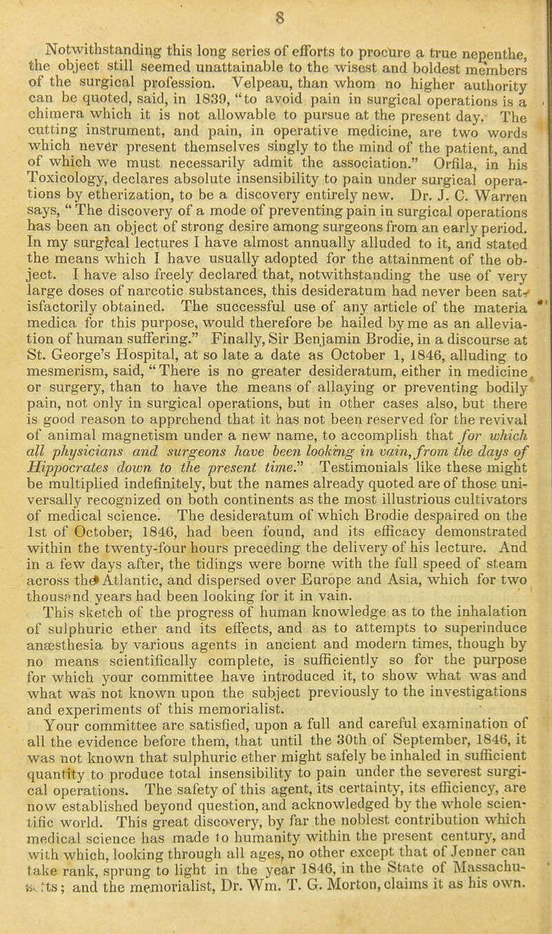 Notwithstanding this long series of efforts to procure a, true nepenthe, the object still seemed unattainable to the wisest and boldest members of the surgical profession. Velpeau, than whom no higher authority can be quoted, said, in 1839, to avoid pain in surgical operations is a chi mera which it is not allowable to pursue at the present day. The cutting instrument, and pain, in operative medicine, are two words which never present themselves singly to the mind of the patient, and of which we must necessarily admit the association. Orfila, in his Toxicology, declares absolute insensibility to pain under surgical opera- tions by etherization, to be a discovery entirely new. Dr. J. C. Warren says,  The discovery of a mode of preventing pain in surgical operations has been an object of strong desire among surgeons from an early period. In my surg?cal lectures I have almost annually alluded to it, and stated the means which I have usually adopted for the attainment of the ob- ject. I have also freely declared that, notwithstanding the use of very large doses of narcotic substances, this desideratum had never been saty isfactorily obtained. The successful use of any article of the materia medica for this purpose, would therefore be hailed by me as an allevia- tion of human suffering. Finally, Sir Benjamin Brodie, in a discourse at St. George's Hospital, at so late a date as October 1, 1846, alluding to mesmerism, said,  There is no greater desideratum, either in medicine, or surgery, than to have the means of allaying or preventing bodily pain, not only in surgical operations, but in other cases also, but there is good reason to apprehend that it has not been reserved for the revival of animal magnetism under a new name, to accomplish that for which all physicians and surgeons have been looking in vain, from the days of Hippocrates down to the present time. Testimonials like these might be multiplied indefinitely, but the names already quoted are of those uni- versally recognized on both continents as the most illustrious cultivators of medical science! The desideratum of which Brodie despaired on the 1st of October, 1846, had been found, and its efficacy demonstrated within the twenty-four hours preceding the delivery of his lecture. And in a fetv days after, the tidings were borne with the full speed of steam across thd> Atlantic, and dispersed over Europe and Asia, which for two thousand years had been looking for it in vain. This sketch of the progress of human knowledge as to the inhalation of sulphuric ether and its effects, and as to attempts to superinduce anaesthesia by various agents in ancient and modern times, though by no means scientifically complete, is sufficiently so for the purpose for which your committee have introduced it, to show what was and what was not known upon the subject previously to the investigations and experiments of this memorialist. Your committee are satisfied, upon a full and careful examination of all the evidence before them, that until the 30th of September, 1846, it was not known that sulphuric ether might safely be inhaled in sufficient quantity to produce total insensibility to pain under the severest surgi- cal operations. The safety of this agent, its certainty, its efficiency, are now established beyond question, and acknowledged by the whole scien- tific world. This great discovery, by far the noblest contribution which medical science has made 1o humanity within the present century, and with which, looking through all ages, no other except that of .Tenner can take rank, sprung to light in the year 1846, in the State of Massachu- M> rts; and the memorialist, Dr. Wm. T. G. Morton, claims it as his own.