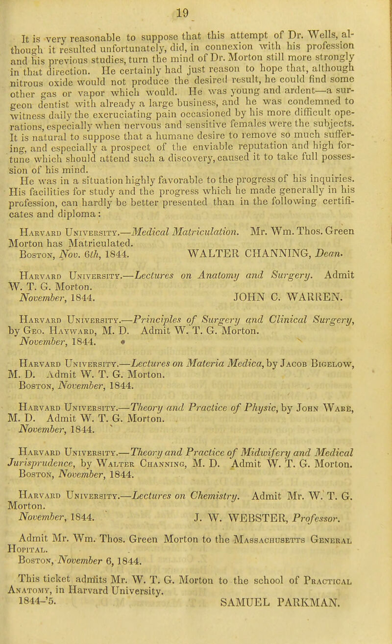 It is very reasonable to suppose that this attempt of Dr. Wells, al- thouc^h it resulted unfortunately, did, in connexion with his profession and his previous studies, turn the mind of Dr. Morton still more strongly in that direction. He certainly had just reason to hope that, although nitrous oxide would not produce the desired result, he could find some other gas or vapor which would. He was young and ardent—a sur- geon dentist with already a large business, and he was condemned to witness daily the excruciating pain occasioned by his more difficult ope- rations, especially when nervous and sensitive females were the subjects. It is natural to suppose that a humane desire to remove so much suffer- ing, and especially a prospect of tlie enviable reputation and high for- tune which should attend such a discovery, caused it to take full posses- sion of his mind. He was in a situation hijghly favorable to the progress of his inquiries. His facilities for study and the progress which he made generally in his profession, can hardly be better presented than in the following certifi- cates and diploma: Harvard University.—Medical Matriculation. Mr. Wm. Thos. Green Morton has Matriculated. Boston, Nov. 6lh, 1844. WALTER CHANNING, Dean. Harvard University.—Lectures on Anatomy and Surgery. Admit W. T. G. Morton. November, 1844. JOHN C. WARREN. Harvard University.—Principles of Surgery and Clinical Surgery, by Geo. Hayward, M. D. Admit W. T. G. Morton. November, 1844. • Harvard University.—Lectures on Materia Medica, by Jacob Bigelow, M. D. Admit W. T. G. Morton. Boston, November, 1844. Harvard University.—Theory and Practice of Physic, hy John Ware, M. D. Admit W. T. G. Morton. . November, 1844. Harvard University.— Theory and Practice of Midwifery and Medical Jurisprudence, by Walter Channing, M. D. Admit W. T. G. Morton. Boston, November, 1844. Harvard University.—Lectures on Chemistry. Admit Mr. W. T. G. Morton. November, 1844.  J. W. WEBSTER, Professor. Admit Mr. Wm. Thos. Green Morton to the Massachusetts General Hopital. Boston, November 6, 1844. This ticket admits Mr. W. T, G. Morton to the school of Practical Anatomy, in Harvard University. 1844-'5. SAMUEL PARKMAN.