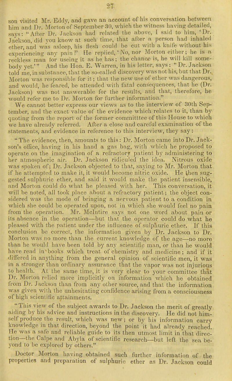 21 son visited Mr. Eddy, and gave an account of his conversation between him and Dr. Mortonof September 30, which the witness having detailed, says: After Dr. Jackson had related the above, I said to him, 'Dr. Jackson, did von know at such time, that after a person had inhaled ether, and was asleep, his flesh could be cut with a knife without his experiencing any pain?' He replied,'No, nor Morton either; he is a reckless man tor useing it as he has; the chance is, he will kill some- body yet.' And the Hon. E. Warren, in his letter, says :  Dr. Jackson told me, in substance, that the so-called discovery was not his, but that Dr.. Morton was responsible for it; that the new use of ether was dangerous, and would, he feared, be attended with fatal consequences, that he (Dr. Jackson) was not answerable for the results, and that, therefore, he would refer me to Dr. Morton for further information. We cannot better express our views as to the interview of 30th Sep- tember, and the exact value of the evidence which relates to it, than by quoting from the report of the former committtee of this House to which we have already referred. After a close and careful examination of the statements, and evidence in reference to this interview, they say:  The evidence, then, amounts to this: Dr. Morton came into Dr. Jack- son's office, having in his hand a gas bag, with which he proposed to operate on the imagination of a refractory patient by administering to her atmospheric air. Dr. Jackson ridiculed the idea. Nitrous oxide was spoken of; Dr. Jackson objected to that, saying to Mr. Morton that if he attempted to make it, it would become nitric oxide. He then sug- gested sulphuric ether, and said it would make the patient insensible, and Morton could do what he pleased with her. This conversation, it will be noted, all took place about a refractory patient; the object con- sidered was the mode of bringing a nervous patient to a condition in which she could be operated upon, not in which she would feel no pain from the operation. Mr. Mclntire says not one word about pain or its absence in the operation—but that the operator could do what he pleased with the patient under the influence of sulphuric ether. If this conclusion be correct, the information given by Dr. Jackson to Dr. Morton was no more than the cm-rent knowledge of the age—no more than he would have been told by any scientific man, or than he would have read in'books which treat of chemistry and medicine; and if it differed in anything from the general opinion of scientific men, it was in a stronger than ordinary assurance that the vapor was not injui'ious to health. At the same time, it is very clear to your committee that Dr. Morton relied more implicitly on information which he obtained from Dr. Jackson than from any other source, and that the information was given with the unhesitating confidence arising from a consciousness of high scientific attainments.  This view of the subject awards to Dr. Jackson the merit of greatly aiding by his advice and instructions in the discovery. He did not him- self produce the result, which was new; or by his information carry knowledge in that direction, beyond the point it had already reached. He was a safe and reliable guide to its then utmost limit in that direc- tion—the Caipe and Abyla of scientific research—but left the sea be- yond to be explored by others. Doctor Morton having obtained such further information of the properties and preparation of sulphuric ether as Dr. Jackson could