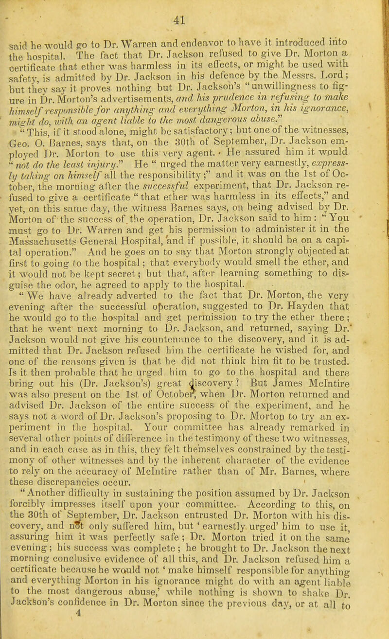 said he would go to Dr. Warren and endeavor to have it introduced into the hospital. The fact that Dr. Jackson refused to give Dr. Morton a certificate that ether was harmless in its effects, or might be used with safety, is admitted by Dr. .Tackson in his defence by the Messrs. Lord; but they say it proves nothing but Dr. Jackson's unwillingness to fig- ure in Dr. Morton's advertisements, and his prudence in refusing to make himself resj)onsihle for unytMng and everything Morton, in his ignorance, misht do, loith on agent liable to the most dangerous abuse.  This, if it stood alone, might be satisfactory; but one of the witnesses, Geo. O. [Jarnes, says that, on the 30th of September, Dr. Jackson em- ployed Dr. Morton to use this very agent. • He assured him it would  not do the least injurtj:'' He  urged the matter very earnestly, express- ly taking on himself all the responsibility; and it was on the 1st of Oc- tober, the morning after the successful experiment, that Dr. Jackson re- fused to give a certificate  that et her was harmless in its effects, and yet, on this same day, the witness Barnes says, on being advised by Dr. Morton of the success of the operation. Dr. Jackson said to him : You must go to Dr. Warren and get his permission to administer it in the Massachusetts General Hospital, and if possible, it should be on a capi- tal operation. And he goes on to say that Morton strongly objected at first to going <o the hospital; that everybody would smell the ether, and it would not be kept secret; but that, after learning something to dis- guise the odor, he agreed to apply to the hospital. We have already adverted to the fact that Dr. Morton, the very evening after the successful of)eration, suggested to Dr. Hayden that he would go to the hospital and get permission to try the ether there; that he went' next morning to Dr. Jackson, and returned, saying Dr.' Jackson would not give his countenance to the discovery, and it is ad- mitted that Dr. Jackson refused him the certificate he wished foi', and one of the reasons given is that he did not think him fit to be trusted. Is it then probable that he urged him to go to the hospital and there bring out his (Dr. Jackson's) great discovery? But James Mclntire was also present on the 1st of October^ when Dr. Morton returned and advised Dr. Jackson of the entire success of the experiment, and he says not a word of Dr. Jackson's proposing to Dr. Morton to try an ex- periment in the hospital. Your committee has already remarked in several other points of difl'erence in the testimony of these two witnesses, and in each cai^e as in this, they felt themselves constrained by the testi- mony of other witnesses and by the inherent character of the evidence to rely on the accuracy of Mclntire rather than of Mr. Barnes, where these discrepancies occur. Another difliculty in sustaining the position assufned by Dr. Jackson forcibly impresses itself upon your committee. According to this, ou the 30th of September, Dr. Jackson entrusted Dr. Morton with his dis- covery, and n^t only suiTered him, but ' earnestly urged' him to use it assuring him it was perfectly safe ; Dr. Morton tried it on the same evening; his success was complete; he brought to Dr. Jackson the next morning conclusive evidence of all this, and Dr. Jackson refused him a certificate because he would not 'make himself responsible for anything and everything Morton in his ignorance might do with an agent liable to the most dangerous abuse,' while nothing is shown to shake Dr. Jackson's confidence in Dr. Morton since the previous day, or at all to