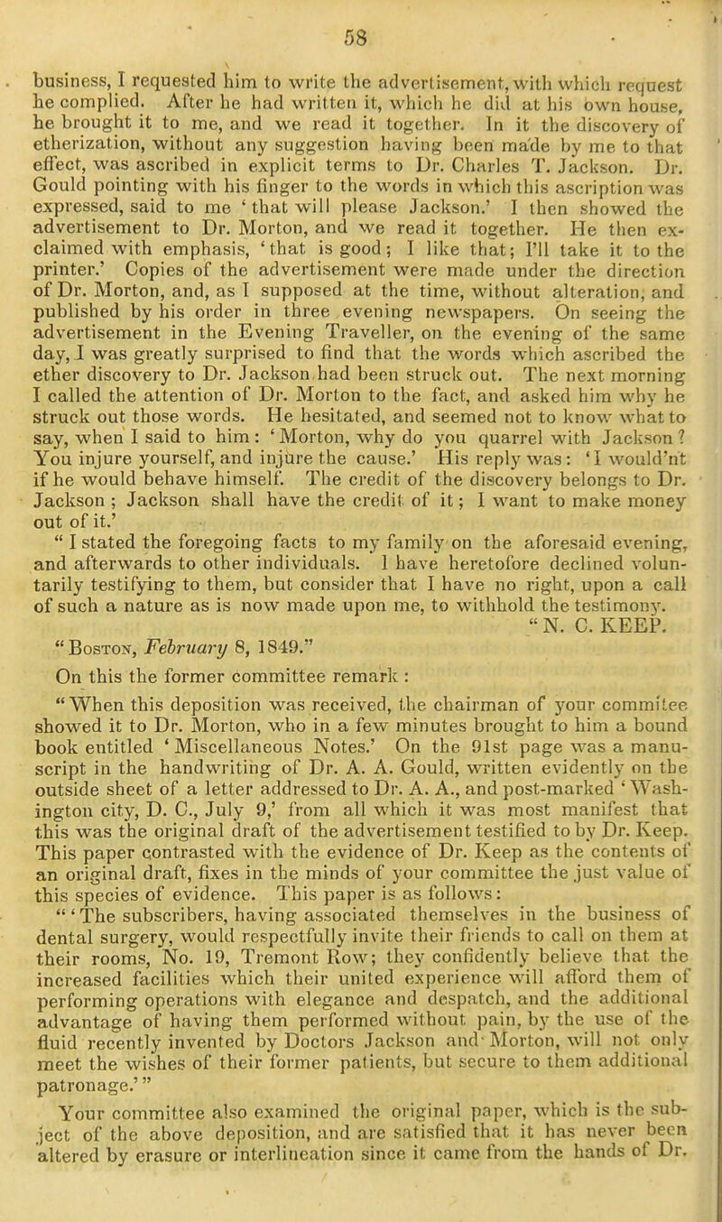 business, 1 requested him to write the advertisement, with which request he complied. After he had written it, which he did at his own house, he brought it to me, and we read it together. In it the discovery of etherization, without any suggestion having been made by me to that effect, was ascribed in explicit terms to Dr. Charles T. Jackson. Dr. Gould pointing with his linger to the words in which this ascription was expressed, said to me 'that will please .lackson.' I then showed the advertisement to Dr. Morton, and we read it together. He then ex- claimed with emphasis, 'that is good; I like that; I'll lake it to the printer.' Copies of the advertisement were made under the direction of Dr. Morton, and, as I supposed at the time, without alteration, and published by his order in three evening newspapers. On seeing the advertisement in the Evening Traveller, on the evening of the same day, J was greatly surprised to find that the words which ascribed the ether discovery to Dr. Jackson,had been struck out. The next morning I called the attention of Dr. Morton to the fact, and asked him why he struck out those words. He hesitated, and seemed not to know what to say, when I said to him : ' Morton, why do you quarrel with Jackson ? You injure yourself, and injure the cause.' His reply was : 'I would'ht if he would behave himself. The credit of the discovery belongs to Dr. Jackson ; Jackson shall have the credit of it; I want to make money out of it.'  I stated the foregoing facts to my family on the aforesaid evening, and afterwards to other individuals. 1 have heretofore declined volun- tarily testifying to them, but consider that I have no right, upon a call of such a nature as is now made upon me, to withhold the testimony.  N. C. KEEP. Boston, February 8, 1849. On this the former committee remark : When this deposition was received, the chairman of your commitee showed it to Dr. Morton, who in a few minutes brought to him a bound book entitled 'Miscellaneous Notes.' On the 91st page was a manu- script in the handwriting of Dr. A. A. Gould, written evidently on the outside sheet of a letter addressed to Dr. A. A., and post-marked ' Wash- ington city, D. C, July 9,' from all which it was most manifest that this was the original draft of the advertisement testified toby Dr. Keep. This paper contrasted with the evidence of Dr. Keep as the contents of an original draft, fixes in the minds of your committee the just value of this species of evidence. This paper is as follows: 'The subscribers, having associated themselves in the business of dental surgery, would respectfully invite their friends to call on them at their rooms, No. 19, Tremont Row; they confidently believe that the increased facilities which their united experience will afford them of performing operations with elegance and despatch, and the additional advantage of having them performed without pain, by the use of the fluid recently invented by Doctors Jackson and- Morton, will not only meet the wishes of their former patients, but secure to them additional patronage.' Your committee also examined the original paper, which is the sub- ject of the above deposition, and are satisfied that it has never been altered by erasure or interlineation since it came from the hands of Dr.