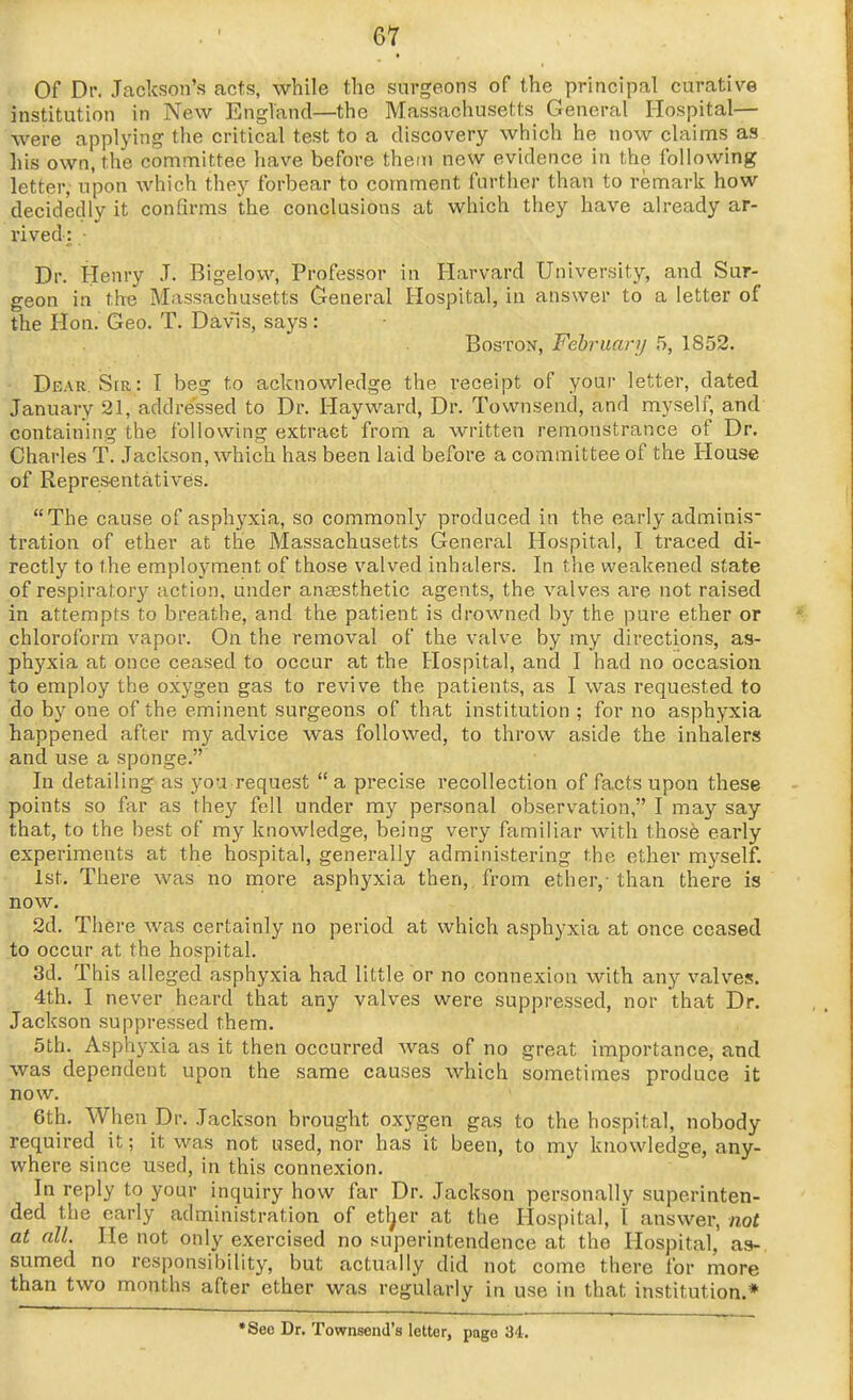 Of Dr. Jackson's acts, while the surgeons of the principal curative institution in New England—the Massachusetts General Hospital— were applying the critical test to a discovery which he now claims as his own, the committee have before them new evidence in the following letter, upon which they forbear to comment farther than to remark how decidedly it confirms the conclusions at which they have already ar- rived: ■ Dr. Henry J. Bigelow, Professor in Harvard University, and Sur- geon in the Massachusetts General Hospital, in answer to a letter of the Hon. Geo. T. Davis, says: Boston, Fehruanj 5, 1852, Dear. Sir: I beg to acknowledge the receipt of your letter, dated January 21, addressed to Dr. Hay ward. Dr. Townsend, and myself, and containing the following extract from a written remonstrance of Dr. Charles T. Jackson, which has been laid before a committee of the House of Representatives. The cause of asphyxia, so commonly produced in the early adminis- tration of ether at the Massachusetts General Hospital, I traced di- rectly to the employment of those valved inhalers. In the weakened state of respiratory action, under aneesthetic agents, the valves are not raised in attempts to breathe, and the patient is drowned by the pure ether or chloroform vapor. On the removal of the valve by my directions, as- phyxia at once ceased to occur at the Hospital, and I had no occasion to employ the oxygen gas to revive the patients, as I was requested to do by one of the eminent surgeons of that institution ; for no asphyxia happened after my advice was followed, to throw aside the inhalers and use a sponge. In detailing as you request a precise recollection of facts upon these points so far as they fell under my personal observation, I may say that, to the best of my knowledge, being very familiar with those early experiments at the hospital, generally administering the ether myself. 1st. There was no more asphyxia then,, from ether,-than there is now. 2d. There was certainly no period at which asphyxia at once ceased to occur at the hospital. 3d. This alleged asphyxia had little or no connexion with any valves. 4th. I never heard that any valves were suppressed, nor that Dr. Jackson suppressed them. 5th. Asphj-xia as it then occurred was of no great importance, and was dependent upon the same causes which sometimes produce it now. 6th. When Dr. Jackson brought oxygen gas to the hospital, nobody required it; it was not used, nor has it been, to my knowledge, any- where since used, in this connexion. In reply to your inquiry how far Dr. Jackson personally superinten- ded the early administration of etl^er at the Hospital, t answer, not at all. He not only exercised no superintendence at the Hospital, as- sumed no responsibility, but actually did not come there for more than two months after ether was regularly in use in that institution.* •Seo Dr. Townsend's letter, page 34.