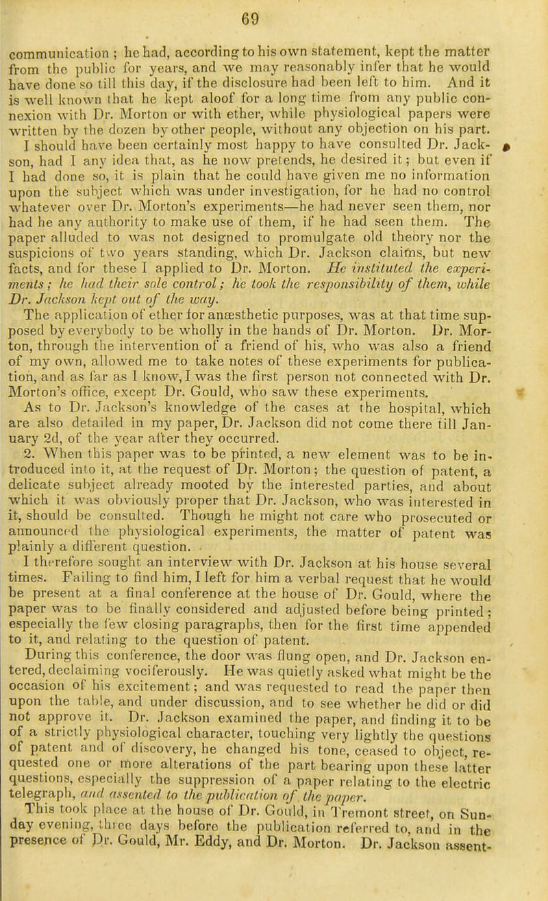 communication ; he had, according to his own statement, kept the matter from the public for years, and we may reasonably infer that he would have done so till this day, if the disclosure had been left to him. And it is well known that he kept aloof for a long time fi'om any public con- nexion with Dr. Morton or with ether, while physiological papers were written by the dozen by other people, without any objection on his part. I should have been certainly most happy to have consulted Dr. Jack- son, had I any idea that, as he now pretends, he desired it; but even if I had done so, it is plain that he could have given me no information upon the subject which was under investigation^ for he had no control whatever over Dr. Morton's experiments—he had never seen them, nor had he any authority to make use of them, if he had seen them. The paper alluded to was not designed to promulgate old theory nor the suspicions of two years standing, which Dr. Jackson claims, but new facts, and for these I applied to Dr. Morton. He instituted the experi- ments ; he had their sole control; he took the responsibility of them, while Dr. Jackson kept out of the way. The application of ether tor anaesthetic purposes, was at that time sup- posed by everybody to be wholly in the hands of Dr. Morton. Dr. Mor- ton, through the intervention of a friend of his, who was also a friend of my own, allowed me to take notes of these experiments for publica- tion, and as far as 1 know, I was the first person not connected with Dr. Morton's office, except Dr. Gould, who saw these experiments. As to Dr. Jackson's knowledge of the cases at the hospital, which are also detailed in my paper, Dr. Jackson did not come there till Jan- uary 2d, of the year after they occurred. 2. When this paper was to be pi'inted, a new element was to be in- troduced into it, at the request of Dr. Morton; the question of patent, a delicate subject already mooted by the interested parties, and about which it was obviously proper that Dr. Jackson, who was interested in it, should be consulted. Though he might not care who prosecuted or announced the physiological experiments, the matter of patent was plainly a different question. ■ I thfrefore sought an interview with Dr. Jackson at his house several times. Failing to find him, I left for him a verbal request that he would be present at a final conference at the house of Dr. Gould, where the paper was to be finally considered and adjusted before being printed ; especially the few closing paragraphs, then for the first time appended to it, and relating to the question of patent. During this conference, the door was flung open, and Dr. Jackson en- tered, declaiming vociferously. He was quietly asked what might be the occasion of his excitement; and was requested to read the paper then upon the table, and under discussion, and to see whether he did or did not approve it. Dr. Jackson examined the paper, and finding it to be of a strictly physiological character, touching very lightly the questions of patent and of discovery, he changed his tone, ceased to object, re- quested one or more alterations of the part bearing upon these la'tter questions, especially the suppression of a paper relating to the electric telegraph, and assented to the publication of ^ the paper. This took place at the house of Dr. Gould, in Treraont street, on Sun- day evenuig, three days before the publication referred to, and in the presence of Rr. Gould, Mr. Eddy, and Dr. Morton. Dr. Jackson assent-