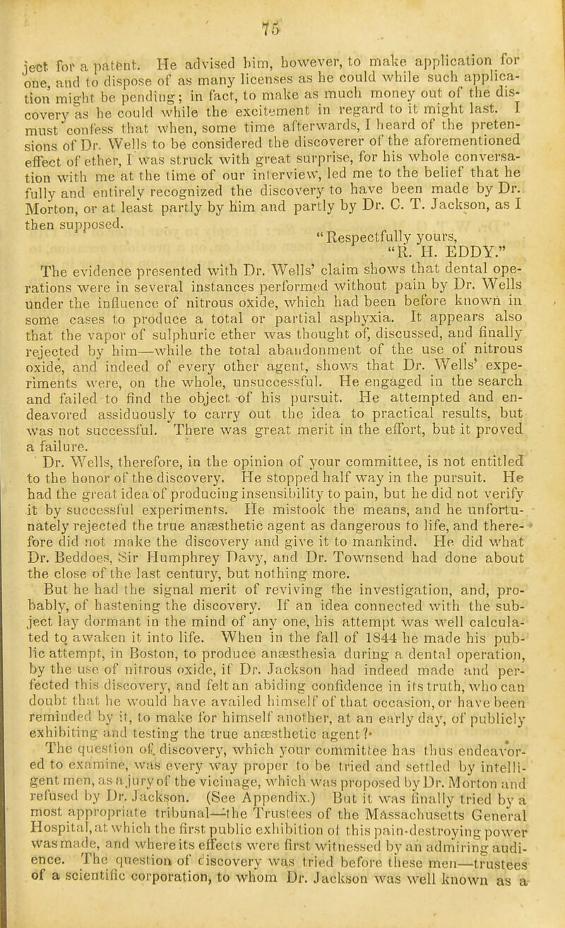 1!^ lect for a patent. He advised bim, however, to make application for one and to dispose of as many licenses as he could while such applica- tion mio-ht be pending; in fact, to make as much money out of the dis- covery as he could while the excitement in regard to it might last. I must confess that when, some time afterwards, I heard of the preten- sions of Dr. Wells to be considered the discoverer of the aforementioned effect of ether, I was struck with great surprise, for his whole conversa- tion with me at the time of our interview, led me to the belief that he fully and entirely recognized the discovery to have been made by Dr. Morton, or at least partly by him and partly by Dr. C. T. Jackson, as I then supposed.  Respectfully yours, R. H. EDDY. The evidence presented with Dr. Wells' claim shows that dental ope- rations were in several instances performed without pain by Dr. Wells under the influence of nitrous oxide, which had been before known in some cases to produce a total or partial asphyxia. It appears also that the vapor of sulphuric ether was thought of, discussed, and finally rejected by him—while the total abandonment of the use of nitrous oxide, and indeed of every other agent, shovi^s that Dr. Wells' expe- riments were, on the whole, unsuccessful. He engaged in the search and failed to find the object of his pursuit. He attempted and en- deavored assiduously to carry out the idea to practical results, but was not successful. There was great merit in the effort, but it proved a failure. Dr. Wells, therefore, in the opinion of your committee, is not entitled to the honor of the discovery. He stopped half way in the pursuit. He had the great idea of producing insensil)ility to pain, but he did not verify it by successful experiments. He mistook the means, and he unfortu-.■ nately rejected the true anaesthetic agent as dangerous to life, and there- ♦ fore did not make the discovery and give it to mankind. He did what Dr. Beddoes, ISir Humphrey Davy, and Dr. Townsend had done about the close of the last century, but nothing more. But he had the signal merit of reviving the investigation, and, pro- bably, of hastening the discovery. If an idea connected with the sub- ject lay dormant in the mind of any one, his attempt was well calcula- ted to awaken it into life. When in the fall of 1844 he made his pub- lic attempt, in Boston, to produce aucBSthesia during a dental operation, by the use of nitrous oxide, if Dr. Jackson had indeed made and per- fected this discovery, and felt an abiding confidence in its truth, who can doubt that he would have availed himself of that occasion, or have been reminded by it, to make tor himself another, at an early day, of publicly exhibiting and testing the true anEcsthetic agent?* The question of. discovery, which your committee has thus endeavor- ed to examine, was every way proper to be tried and settled by intelli- gent men, as ajury of the vicinage, which vi'as proposed by Dr. Morton and refused by Dr. Jackson. (See Appendix.) But it was finally tried by a most appropriate tribunal—the Trustees of the Massachusetts General Hospital,at which the first public exhibition ot this pain-destroying power was made, and where its effects were first witnessed by an admiring audi- ence. The questiort of discovery was tried before these men—trustees of a scientific corporation, to whom Dr. Jackson was well known as a